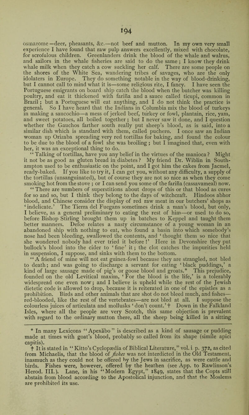 osmazome—deer, pheasants, &c.—not beef and mutton. In my own very small experience I have found that raw pulp answers excellently, mixed with chocolate, for scrofulous children. Greenlanders drink the blood of the whale and walrus, and sailors in the whale fisheries are said to do the same ; I know they drink whale milk when they catch a cow suckling her calf. There are some people on the shores of the White Sea, wandering tribes of savages, who are the only idolaters in Europe. They do something notable in the way of blood-drinking, but I cannot call to mind what it is—some religious rite, I fancy. I have seen the Portuguese emigrants on board ship catch the blood when the butcher was killing poultry, and eat it thickened with farina and a sauce called ticupi, common in Brazil; but a Portuguese will eat anything, and I do not think the practice is general. So I have heard that the Indians in Columbia mix the blood of turkeys in making a saucochio—a mess of jerked beef, turkey or fowl, plantain, rice, yam, and sweet potatoes, all boiled together; but I never saw it done, and I question whether the Gauchos farther south really put sheep’s blood, as is said, into a similar dish which is standard with them, called puchero. I once saw an Indian woman up Orizaba spreading very red tortillas for baking, and found the colour to be due to the blood of a fowl she was broiling ; but I imagined that, even with her, it was an exceptional thing to do. “ Talking of tortillas, have you any belief in the virtues of the manioca? Might it not be as good as gluten bread in diabetes ? My friend Dr. Wiblin in South- ampton used to be enthusiastic on the point, and I got him the cakes from Jacmel, ready-baked. If you like to try it, I can get you, without any difficulty, a supply of the tortillas (unsanguinated), but of course they are not so nice as when they come smoking hot from the stove ; or I can send you some of the farina (cassavameal) now. “ There are numbers of superstitions about drops of this or that blood as cures for so and so, but I think they belong to the days of witchcraft. Hindoos abhor blood, and Chinese consider the disjDlay of red raw meat in our butchers’ shops as ‘indelicate.’ The Tierra del Fuegans sometimes drink a man’s blood, but only, I believe, as a general preliminary to eating the rest of him—or used to do so, before Bishop Stirling brought them up in batches to Keppel and taught them better manners. Defoe relates a nasty circumstance of a young woman in an abandoned ship with nothing to eat, who found a basin into which somebody’s nose had been bleeding, swallowed the contents, and ‘ thought them so nice that she wondered nobody had ever tried it before ! ’ Here in Devonshire they put bullock’s blood into the cider to ‘ fine ’ it; the clot catches the impurities held in suspension, I suppose, and sinks with them to the bottom. “A friend of mine will not eat guinea-fowl because they are strangled, not bled to death; and was going to discharge a servant for eating ‘black puddings,’ a kind of large sausage made of pig’s or goose blood and groats.* This prejudice, founded on the old Levitical maxim, ‘ For the blood is the life,’ is a tolerably widespread one even now; and I believe is upheld while the rest of the Jewish dietetic code is allowed to drop, because it is reiterated in one of the epistles as a prohibition. Birds and other animals that are shot do not bleed much, and fishes— red-blooded, like the rest of the vertebrates—are not bled at all. I suppose the colourless juices of articulata and mollusks ‘ don’t count.’+ Down in the Falkland Isles, where all the people are very Scotch, this same objection is prevalent with regard to the ordinary mutton there, all the sheep being killed in a sitting * In many Lexicons “ Apexabo ” is described as a kind of sausage or pudding made at times with goat’s blood, probably so called from its shape (simile apici capitis). t It is stated in ‘ ‘ Kitto’s Cyclopsedia of Biblical Literature, ” vol. i. p. 372, as cited from Michaelis, that the blood of fishes was not interdicted in the Old Testament, inasmuch as they could not be offered by the Jews in sacrifice, as were cattle and birds. Fishes were, however, offered by the heathen (see App. to Rawlinson’s Herod. HI.). Lane, in his “Modern Egypt,” 1849, states that the Copts still abstain from blood according to the Apostolical injunction, and that the Moslems are prohibited its use.