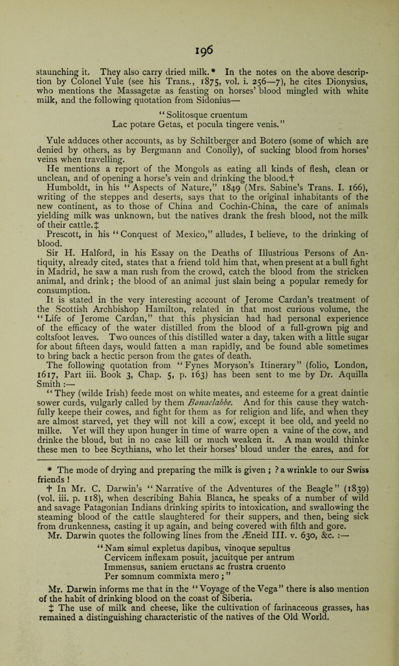 staunching it. They also carry dried milk. * In the notes on the above descrip- tion by Colonel Yule (see his Trans., 1875, vol. i. 256—7), he cites Dionysius, who mentions the Massagetae as feasting on horses’ blood mingled with white milk, and the following quotation from Sidonius— “ Solitosque cruentum Lac potare Getas, et pocula tingere venis.” Yule adduces other accounts, as by Schiltberger and Botero (some of which are denied by others, as by Bergmann and Conolly), of sucking blood from horses’ veins when travelling. He mentions a report of the Mongols as eating all kinds of flesh, clean or unclean, and of opening a horse’s vein and drinking the blood, t Humboldt, in his “Aspects of Nature,” 1849 (Mrs. Sabine’s Trans. I. 166), writing of the steppes and deserts, says that to the original inhabitants of the new continent, as to those of China and Cochin-China, the care of animals yielding milk was unknown, but the natives drank the fresh blood, not the milk of their cattle. J Prescott, in his “ Conquest of Mexico,” alludes, I believe, to the drinking of blood. Sir H. Halford, in his Essay on the Deaths of Illustrious Persons of An- tiquity, already cited, states that a friend told him that, when present at a bull fight in Madrid, he saw a man rush from the crowd, catch the blood from the stricken animal, and drink; the blood of an animal just slain being a popular remedy for consumption. It is stated in the very interesting account of Jerome Cardan’s treatment of the Scottish Archbishop Hamilton, related in that most curious volume, the “Life of Jerome Cardan,” that this physician had had personal experience of the efficacy of the water distilled from the blood of a full-grown pig and coltsfoot leaves. Two ounces of this distilled water a day, taken with a little sugar for about fifteen days, would fatten a man rapidly, and be found able sometimes to bring back a hectic person from the gates of death. The following quotation from “ Fynes Moryson’s Itinerary” (folio, London, 1617, Part hi. Book 3, Chap. 5, p. 163) has been sent to me by Dr. Aquilla Smith :— “ They (wilde Irish) feede most on white meates, and esteeme for a great daintie sower curds, vulgarly called by them Bottaclabbe. And for this cause they watch- fully keepe their cowes, and fight for them as for religion and life, and when they are almost starved, yet they will not kill a cowi except it bee old, and yeeld no milke. Yet will they upon hunger in time of warre open a vaine of the cow, and drinke the bloud, but in no case kill or much weaken it. A man would tWke these men to bee Scythians, who let their horses’ bloud under the eares, and for * The mode of drying and preparing the milk is given ; ? a wrinkle to our Swiss friends ! + In Mr. C. Darwin’s “Narrative of the Adventures of the Beagle” (1839) (vol. iii. p. 118), when describing Bahia Blanca, he speaks of a number of wild and savage Patagonian Indians drinking spirits to intoxication, and swallowing the steaming blood of the cattle slaughtered for their suppers, and then, being sick from drunkenness, casting it up again, and being covered with filth and gore. Mr. Darwin quotes the following lines from the .^neid HI. v. 630, &c. :— “Nam simul expletus dapibus, vinoque sepultus Cervicem inflexam posuit, jacuitque per antrum Immensus, saniem eructans ac frustra cruento Per somnum commixta mero ; ” Mr. Darwin informs me that in the “Voyage of the Vega” there is also mention of the habit of drinking blood on the coast of Siberia. t The use of milk and cheese, like the cultivation of farinaceous grasses, has remained a distinguishing characteristic of the natives of the Old World.