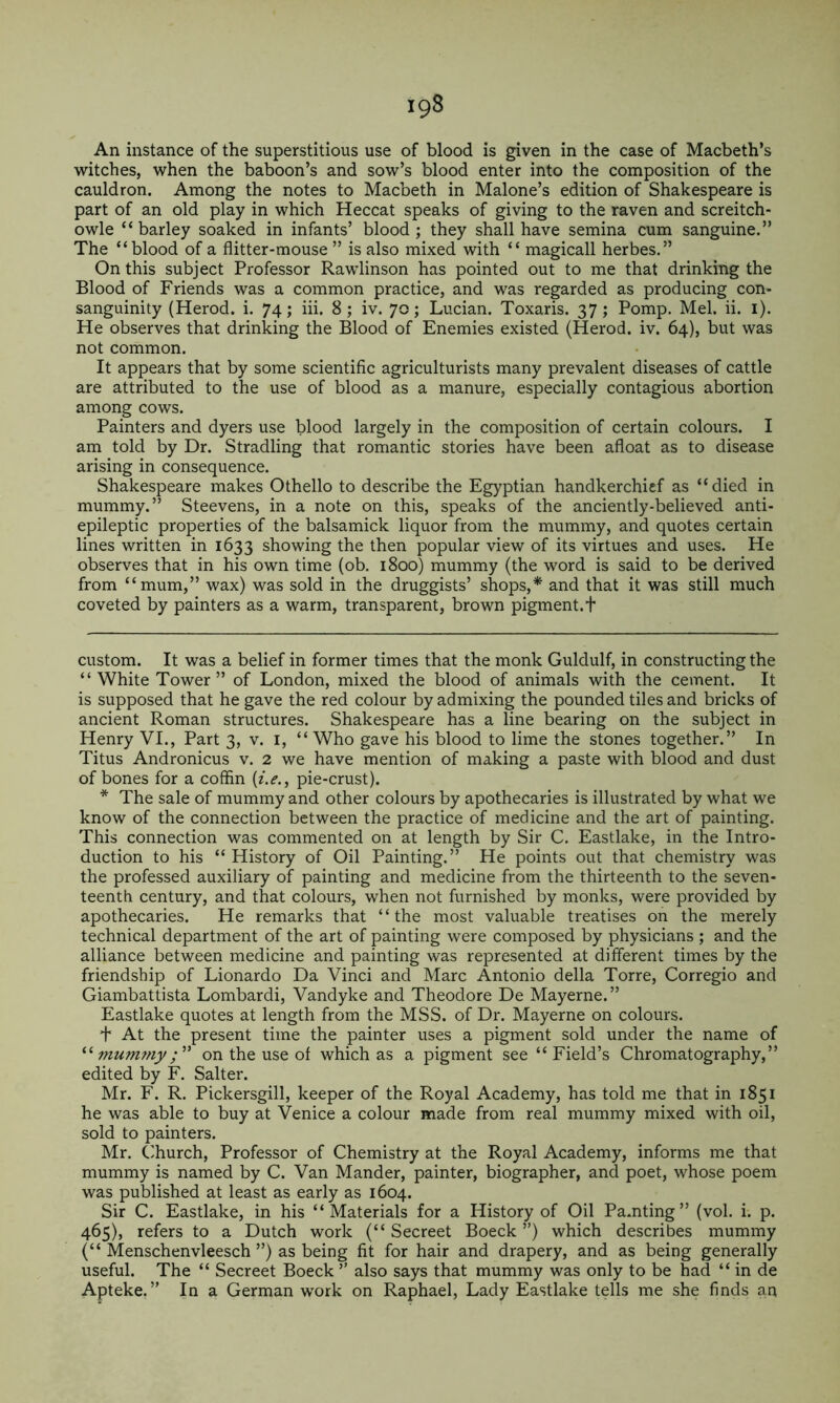 An instance of the superstitious use of blood is given in the case of Macbeth’s witches, when the baboon’s and sow’s blood enter into the composition of the cauldron. Among the notes to Macbeth in Malone’s edition of Shakespeare is part of an old play in which Heccat speaks of giving to the raven and screitch- owle “barley soaked in infants’ blood; they shall have semina cum sanguine.” The “blood of a flitter-mouse ” is also mixed with “ magicall herbes.” On this subject Professor Rawlinson has pointed out to me that drinking the Blood of Friends was a common practice, and was regarded as producing con* * sanguinity (Herod, i. 74; iii. 8; iv. 70; Lucian. Toxaris. 37; Pomp. Mel. ii. i). He observes that drinking the Blood of Enemies existed (Herod, iv. 64), but was not common. It appears that by some scientific agriculturists many prevalent diseases of cattle are attributed to the use of blood as a manure, especially contagious abortion among cows. Painters and dyers use blood largely in the composition of certain colours. I am told by Dr. Stradling that romantic stories have been afloat as to disease arising in consequence. Shakespeare makes Othello to describe the Egyptian handkerchief as “died in mummy.” Steevens, in a note on this, speaks of the anciently-believed anti- epileptic properties of the balsamick liquor from the mummy, and quotes certain lines written in 1633 showing the then popular view of its virtues and uses. He observes that in his own time (ob. 1800) mummy (the word is said to be derived from “mum,” wax) was sold in the druggists’ shops,* and that it was still much coveted by painters as a warm, transparent, brown pigment.f custom. It was a belief in former times that the monk Guldulf, in constructing the “ White Tower ” of London, mixed the blood of animals with the cement. It is supposed that he gave the red colour by admixing the pounded tiles and bricks of ancient Roman structures. Shakespeare has a line bearing on the subject in Henry VI., Part 3, v. i, “ Who gave his blood to lime the stones together.” In Titus Andronicus v. 2 we have mention of making a paste with blood and dust of bones for a coffin {i.e., pie-crust). * The sale of mummy and other colours by apothecaries is illustrated by what we know of the connection between the practice of medicine and the art of painting. This connection was commented on at length by Sir C. Eastlake, in the Intro- duction to his “ History of Oil Painting.” He points out that chemistry was the professed auxiliary of painting and medicine from the thirteenth to the seven- teenth century, and that colours, when not furnished by monks, were provided by apothecaries. He remarks that “the most valuable treatises on the merely technical department of the art of painting were composed by physicians ; and the alliance between medicine and painting was represented at different times by the friendship of Lionardo Da Vinci and Marc Antonio della Torre, Corregio and Giambattista Lombardi, Vandyke and Theodore De Mayerne.” Eastlake quotes at length from the MSS. of Dr. Mayerne on colours. + At the present time the painter uses a pigment sold under the name of mummyon the use of which as a pigment see “Field’s Chromatography,” edited by F. Salter. Mr. F. R. Pickersgill, keeper of the Royal Academy, has told me that in 1851 he was able to buy at Venice a colour made from real mummy mixed with oil, sold to painters. Mr. Church, Professor of Chemistry at the Royal Academy, informs me that mummy is named by C. Van Mander, painter, biographer, and poet, whose poem was published at least as early as 1604. Sir C. Eastlake, in his “Materials for a History of Oil Pamting” (vol. i. p. 465), refers to a Dutch work (“ Secreet Boeck ”) which describes mummy (“ Menschenvleesch ”) as being fit for hair and drapery, and as being generally useful. The “ Secreet Boeck ” also says that mummy was only to be had “ in de Apteke,” In a German work on Raphael, Lady Eastlake tells me she finds an