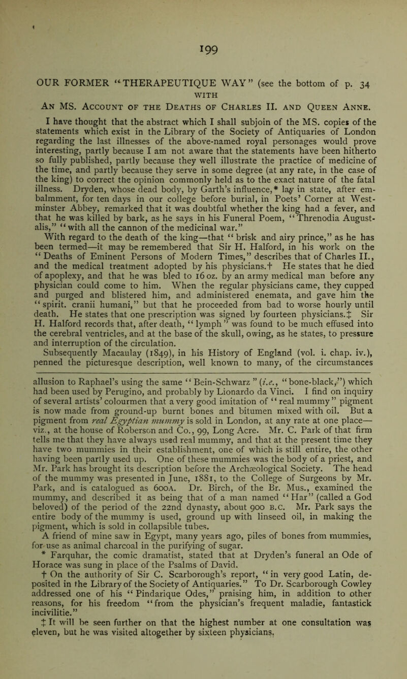 OUR FORMER “ THERAPEUTIQUE WAY” (see the bottom of p. 34 WITH An ms. Account of the Deaths of Charles II. and Queen Anne. I have thought that the abstract which I shall subjoin of the MS. copies of the statements which exist in the Library of the Society of Antiquaries of London regarding the last illnesses of the above-named royal personages would prove interesting, partly because I am not aware that the statements have been hitherto so fully published, partly because they well illustrate the practice of medicine of the time, and partly because they serve in some degree (at any rate, in the case of the king) to correct the opinion commonly held as to the exact nature of the fatal illness. Dryden, whose dead body, by Garth’s influence,* * la^ in state, after em- balmment, for ten days in our college before burial, in Poets’ Corner at West- minster Abbey, remarked that it was doubtful whether the king had a fever, and that he was killed by bark, as he says in his Funeral Poem, “Threnodia August- alis,” “with all the cannon of the medicinal war.” With regard to the death of the king—that “ brisk and airy prince,” as he has been termed—it may be remembered that Sir H. Halford, in his work on the “Deaths of Eminent Persons of Modern Times,” describes that of Charles II., and the medical treatment adopted by his physicians.t He states that he died of apoplexy, and that he was bled to 16 oz. by an army medical man before any physician could come to him. When the regular physicians came, they cupped and purged and blistered him, and administered enemata, and gave him the “spirit, cranii humani,” but that he proceeded from bad to worse hourly until death. He states that one prescription was signed by fourteen physicians. J Sir H. Halford records that, after death, “ lymph” was found to be much effused into the cerebral ventricles, and at the base of the skull, owing, as he states, to pressure and interruption of the circulation. Subsequently Macaulay (1849), his History of England (vol. i. chap, iv.), penned the picturesque description, well known to many, of the circumstances allusion to Raphael’s using the same “ Bein-Schwarz ” “bone-black,”) which had been used by Perugino, and probably by Lionardo da Vinci. I find on inquiry of several artists’ colourmen that a very good imitation of “ real mummy” pigment is now made from ground-up burnt bones and bitumen mixed with oil. But a pigment from real Egyptian mummy is sold in London, at any rate at one place— viz., at the house of Roberson and Co., 99, Long Acre. Mr. C. Park of that firm tells me that they have always used real mummy, and that at the present time they have two mummies in their establishment, one of which is still entire, the other having been partly used up. One of these mummies was the body of a priest, and Mr. Park has brought its description before the Archseological Society. The head of the mummy was presented in June, 1881, to the College of Surgeons by Mr. Park, and is catalogued as 600A. Dr. Birch, of the Br. Mus., examined the mummy, and described it as being that of a man named “Har” (called a God beloved) of the period of the 22nd dynasty, about 900 B.c. Mr. Park says the entire body of the mummy is used, ground up with linseed oil, in making the pigment, which is sold in collapsible tubes. A friend of mine saw in Egypt, many years ago, piles of bones from mummies, for use as animal charcoal in the purifying of sugar. * Farquhar, the comic dramatist, stated that at Dryden’s funeral an Ode of Horace was sung in place of the Psalms of David. t On the authority of Sir C. Scarborough’s report, “ in very good Latin, de- posited in the Library of the Society of Antiquaries.” To Dr. Scarborough Cowley addressed one of his “ Pindarique Odes,” praising him, in addition to other reasons, for his freedom “from the p%sician’s frequent maladie, fantastick incivilitie.” J It will be seen further on that the highest number at one consultation was eleven, but he was visited altogether by sixteen physicians.