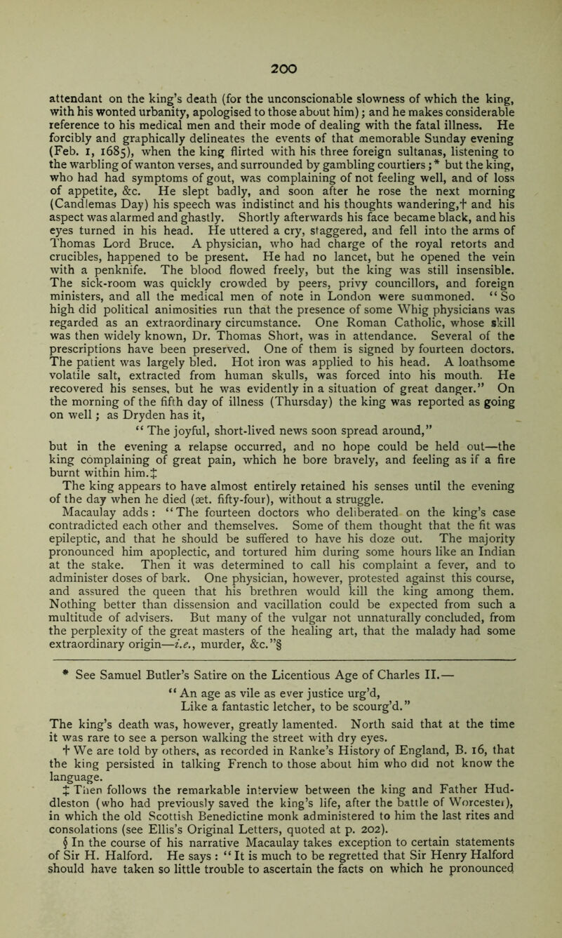 attendant on the king’s death (for the unconscionable slowness of which the king, with his wonted urbanity, apologised to those about him); and he makes considerable reference to his medical men and their mode of dealing with the fatal illness. He forcibly and graphically delineates the events of that memorable Sunday evening (Feb. I, 1685), when the king flirted with his three foreign sultanas, listening to the warbling of wanton verses, and surrounded by gambling courtiers; * * * § but the king, who had had symptoms of gout, was complaining of not feeling well, and of loss of appetite, &c. He slept badly, and soon after he rose the next morning (Candlemas Day) his speech was indistinct and his thoughts wandering,t and his aspect was alarmed and ghastly. Shortly afterwards his face became black, and his eyes turned in his head. He uttered a cry, staggered, and fell into the arms of Thomas Lord Bruce. A physician, who had charge of the royal retorts and crucibles, happened to be present. He had no lancet, but he opened the vein with a penknife. The blood flowed freely, but the king was still insensible. The sick-room was quickly crowded by peers, privy councillors, and foreign ministers, and all the medical men of note in London were summoned. “So high did political animosities run that the presence of some Whig physicians was regarded as an extraordinary circumstance. One Roman Catholic, whose skill was then widely known. Dr. Thomas Short, was in attendance. Several of the prescriptions have been preserved. One of them is signed by fourteen doctors. The patient was largely bled. Hot iron was applied to his head. A loathsome volatile salt, extracted from human skulls, was forced into his mouth. He recovered his senses, but he was evidently in a situation of great danger.” On the morning of the fifth day of illness (Thursday) the king was reported as going on well; as Dryden has it, “ The joyful, short-lived news soon spread around,” but in the evening a relapse occurred, and no hope could be held out—the king complaining of great pain, which he bore bravely, and feeling as if a fire burnt within him.J The king appears to have almost entirely retained his senses until the evening of the day when he died (aet. fifty-four), without a struggle. Macaulay adds: “The fourteen doctors who deliberated on the king’s case contradicted each other and themselves. Some of them thought that the fit was epileptic, and that he should be suffered to have his doze out. The majority pronounced him apoplectic, and tortured him during some hours like an Indian at the stake. Then it was determined to call his complaint a fever, and to administer doses of bark. One physician, however, protested against this course, and assured the queen that his brethren would kill the king among them. Nothing better than dissension and vacillation could be expected from such a multitude of advisers. But many of the vulgar not unnaturally concluded, from the perplexity of the great masters of the healing art, that the malady had some extraordinary origin—z.^., murder, &c.”§ * See Samuel Butler’s Satire on the Licentious Age of Charles II.— “ An age as vile as ever justice urg’d. Like a fantastic letcher, to be scourg’d. ” The king’s death was, however, greatly lamented. North said that at the time it was rare to see a person walking the street with dry eyes. + We are told by others, as recorded in Ranke’s History of England, B. 16, that the king persisted in talking French to those about him who did not know the language. J Tlien follows the remarkable interview between the king and Father Hud- dleston (who had previously saved the king’s life, after the battle of Worcestei), in which the old Scottish Benedictine monk administered to him the last rites and consolations (see Ellis’s Original Letters, quoted at p. 202). § In the course of his narrative Macaulay takes exception to certain statements of Sir H. Halford. He says : “ It is much to be regretted that Sir Henry Halford should have taken so little trouble to ascertain the facts on which he pronounced