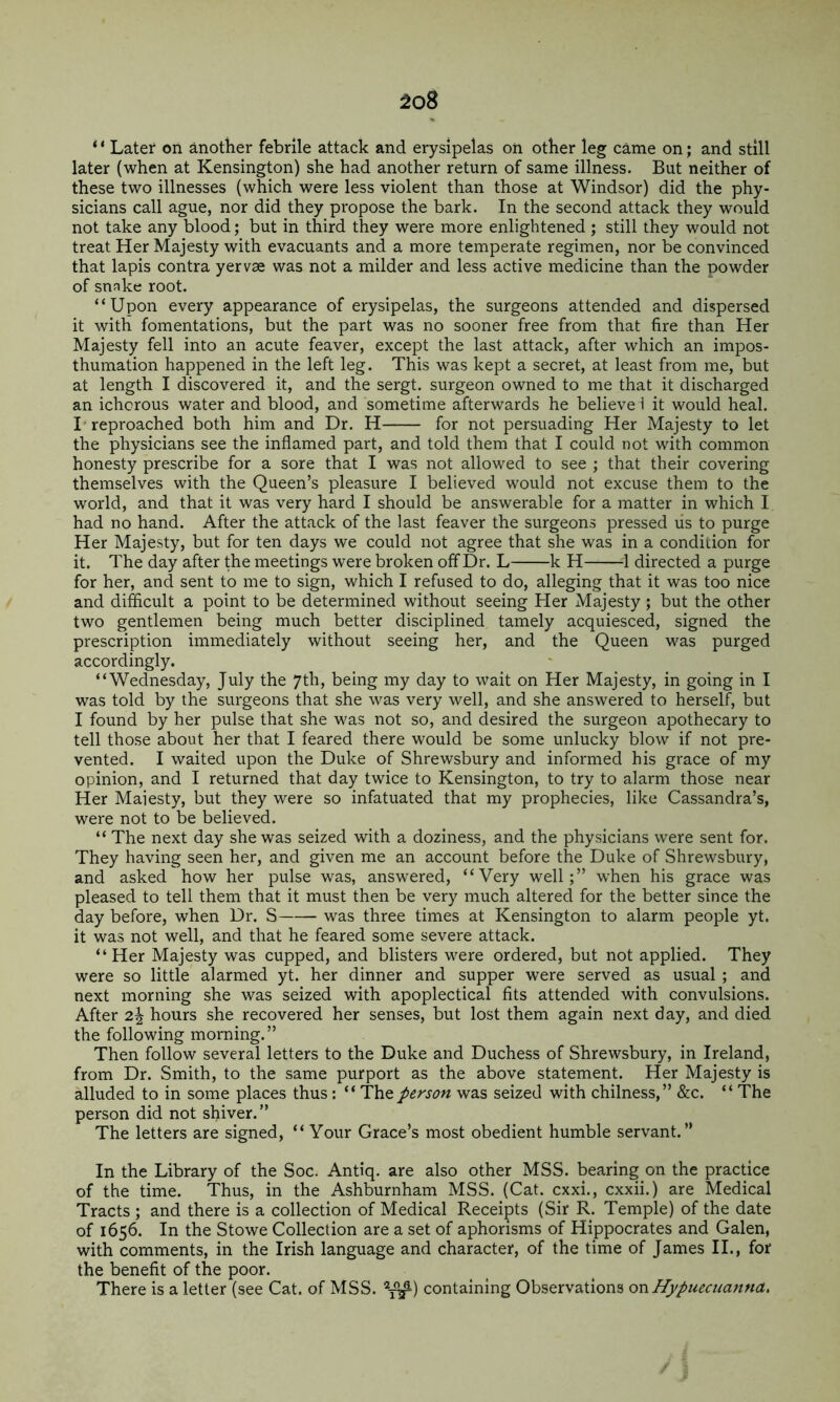 ^o8 ‘ ‘ Later on another febrile attack and erysipelas on other leg came on; and still later (when at Kensington) she had another return of same illness. But neither of these two illnesses (which were less violent than those at Windsor) did the phy- sicians call ague, nor did they propose the bark. In the second attack they would not take any blood; but in third they were more enlightened; still they would not treat Her Majesty with evacuants and a more temperate regimen, nor be convinced that lapis contra yervas was not a milder and less active medicine than the powder of snnke root. “Upon every appearance of erysipelas, the surgeons attended and dispersed it with fomentations, but the part was no sooner free from that fire than Her Majesty fell into an acute leaver, except the last attack, after which an impos- thumation happened in the left leg. This was kept a secret, at least from me, but at length I discovered it, and the sergt. surgeon owned to me that it discharged an ichorous water and blood, and sometime afterwards he believe i it would heal. !• reproached both him and Dr. H for not persuading Her Majesty to let the physicians see the inflamed part, and told them that I could not with common honesty prescribe for a sore that I was not allowed to see ; that their covering themselves with the Queen’s pleasure I believed would not excuse them to the world, and that it was very hard I should be answerable for a matter in which I had no hand. After the attack of the last feaver the surgeons pressed us to purge Her Majesty, but for ten days we could not agree that she was in a condition for it. The day after the meetings were broken off Dr. L k H 1 directed a purge for her, and sent to me to sign, which I refused to do, alleging that it was too nice and difficult a point to be determined without seeing Her Majesty; but the other two gentlemen being much better disciplined tamely acquiesced, signed the prescription immediately without seeing her, and the Queen was purged accordingly. “Wednesday, July the 7th, being my day to wait on Her Majesty, in going in I was told by the surgeons that she was very well, and she answered to herself, but I found by her pulse that she was not so, and desired the surgeon apothecary to tell those about her that I feared there would be some unlucky blow if not pre- vented. I waited upon the Duke of Shrewsbury and informed his grace of my opinion, and I returned that day twice to Kensington, to try to alarm those near Her Maiesty, but they were so infatuated that my prophecies, like Cassandra’s, were not to be believed. “ The next day she was seized with a doziness, and the physicians were sent for. They having seen her, and given me an account before the Duke of Shrewsbury, and asked how her pulse was, answered, “Very well;” when his grace was pleased to tell them that it must then be very much altered for the better since the day before, when Dr. S was three times at Kensington to alarm people yt. it was not well, and that he feared some severe attack. “Her Majesty was cupped, and blisters were ordered, but not applied. They were so little alarmed yt. her dinner and supper were served as usual ; and next morning she was seized with apoplectical fits attended with convulsions. After 2^ hours she recovered her senses, but lost them again next day, and died the following morning.” Then follow several letters to the Duke and Duchess of Shrewsbury, in Ireland, from Dr. Smith, to the same purport as the above statement. Her Majesty is alluded to in some places thus: “ The person was seized with chilness,” &c. “ The person did not shiver.” The letters are signed, “ Your Grace’s most obedient humble servant.” In the Library of the Soc. Antiq. are also other MSS. bearing on the practice of the time. Thus, in the Ashburnham MSS. (Cat. cxxi., cxxii.) are Medical Tracts ; and there is a collection of Medical Receipts (Sir R. Temple) of the date of 1656. In the Stowe Collection are a set of aphorisms of Hippocrates and Galen, with comments, in the Irish language and character, of the time of James II., for the benefit of the poor. There is a letter (see Cat. of MSS. containing Observations on Hypuecuanna,