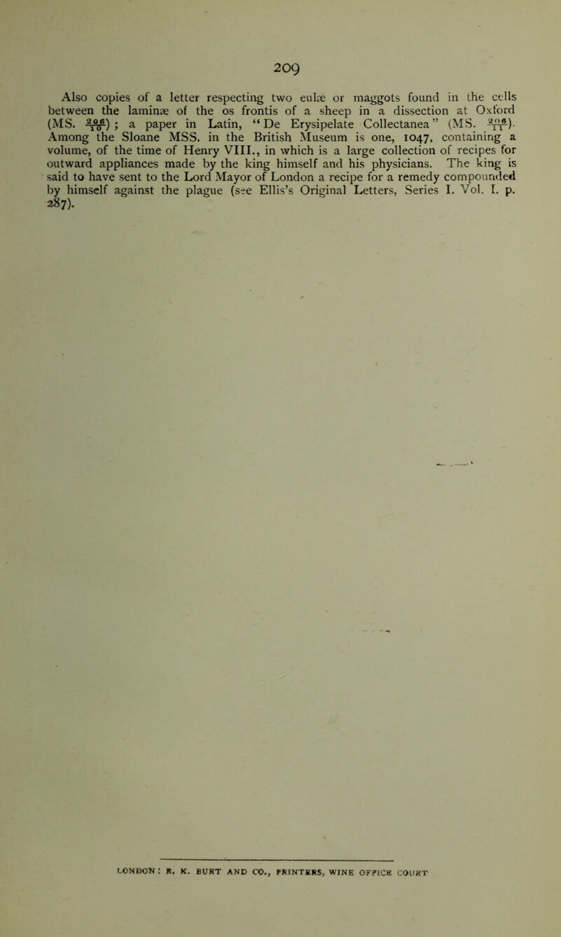 2og Also copies of a letter respecting two eulre or maggots found in the cells between the laminae of the os frontis of a sheep in a dissection at Oxford (MS. -^f) 5 ^ paper in Latin, “ De Erysipelate Collectanea” (MS. Among the Sloane MSS. in the British Museum is one, 1047, containing a volume, of the time of Henry VIII., in which is a large collection of recipes for outward appliances made by the king himself and his physicians. The king is said to have sent to the Lord Mayor of London a recipe for a remedy compounded by himself against the plague (see Ellis’s Original Letters, Series I. Vol. 1. p. 287). LONDOTJ : R. K. BURT AND CO., PRINTERS, WINE OFPtCK COURT