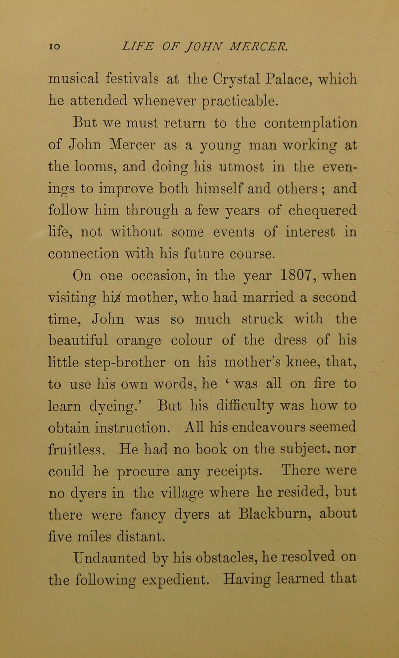 musical festivals at the Crystal Palace, which he attended whenever practicable. But we must return to the contemplation of John Mercer as a young man working at the looms, and doing his utmost in the even- ings to improve both himself and others ; and follow him through a few years of chequered life, not without some events of interest in connection with his future course. On one occasion, in the year 1807, when visiting hi^ mother, who had married a second time, John was so much struck with the beautiful orange colour of the dress of his little step-brother on his mother’s knee, that, to use his own words, he ‘ was all on fire to learn dyeing.’ But his difficulty was how to obtain instruction. All his endeavours seemed fruitless. He had no book on the subject, nor could he procure any receipts. There were no dyers in the village where he resided, but there were fancy dyers at Blackburn, about five miles distant. Undaunted by his obstacles, he resolved on the following expedient. Having learned that