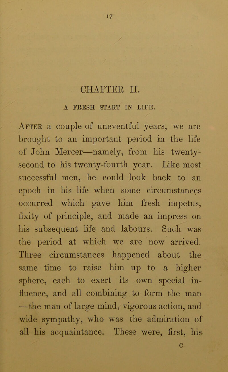 CHAPTER II. A FEESH START IN LIFE. After a couple of uneventful years, we are brought to an important period in the life of John Mercer—namely, from his twenty- second to his twenty-fourth year. Like most successful men, he could look back to an epoch in his life when some circumstances occurred which gave him fresh impetus, fixity of principle, and made an impress on his subsequent life and labours. Such was the period at which we are now arrived. Three circumstances happened about the same time to raise him up to a higher sphere, each to exert its own special in- fluence, and all combining to form the man —the man of large mind, vigorous action, and wide sympathy, who was the admiration of all his acquaintance. These were, first, his c