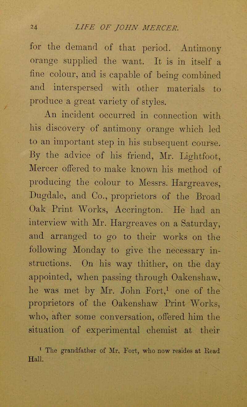 for the demand of that period. Antimony orange supplied the want. It is in itself a line colour, and is capable of being combined and interspersed with other materials to produce a great variety of styles. An incident occurred in connection with his discovery of antimony orange which led to an important step in his subsequent coui’se. By the advice of his friend, Mr. Lightfoot, Mercer offered to make known his method of producing the colour to Messrs. Hargreaves, Hugdale, and Co., proprietors of the Broad Oak Print Works, Accrington. He had an interview with Mr. Hargreaves on a Saturday, and arranged to go to their works on the following Monday to give the necessary in- structions. On his way thither, on the day appointed, when passing through Oakenshaw, he was met by Mr. John Fort,^ one of the proprietors of the Oakenshaw Print W^orks, who, after some conversation, offered him the situation of experimental chemist at their ‘ The grandfather of Mr. Fort, who now resides at Eead Hall.