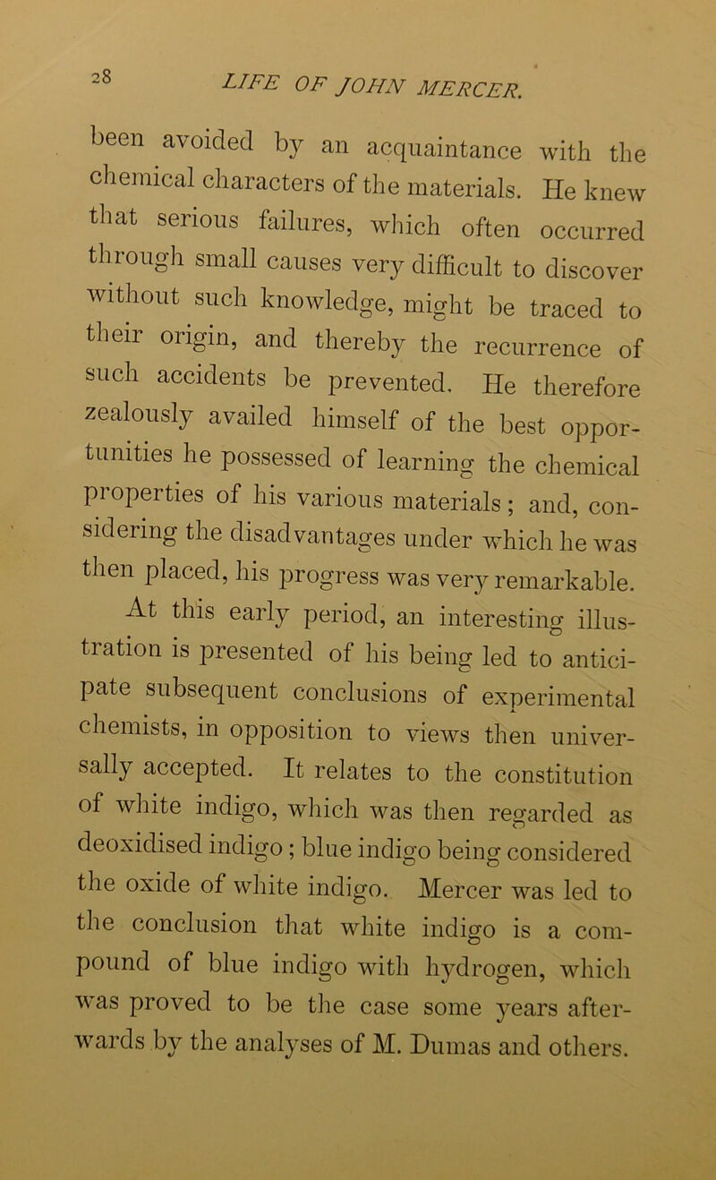 been avoided by an acquaintance with the chemical characters of the materials. He knew that serious failures, which often occurred through small causes very difficult to discover without such knowledge, might be traced to their origin, and thereby the recurrence of such accidents be prevented. He therefore zealously availed himself of the best oppor- tunities he possessed of learning the chemical properties of his various materials; and, con- sidering the disadvantages under which he was then placed, his progress was ver}^ remarkable. At this early period, an interesting illus- tration is presented of his being led to antici- pate subsequent conclusions of experimental chemists, in opposition to views then univer- sally accepted. It relates to the constitution of white indigo, which was then regarded as deoxidised indigo; blue indigo being considered the oxide of white indigo. Mercer was led to the conclusion that white indigo is a com- pound of blue indigo with hydrogen, which was proved to be tlie case some years after- wards by the analyses of M. Dumas and otliers.