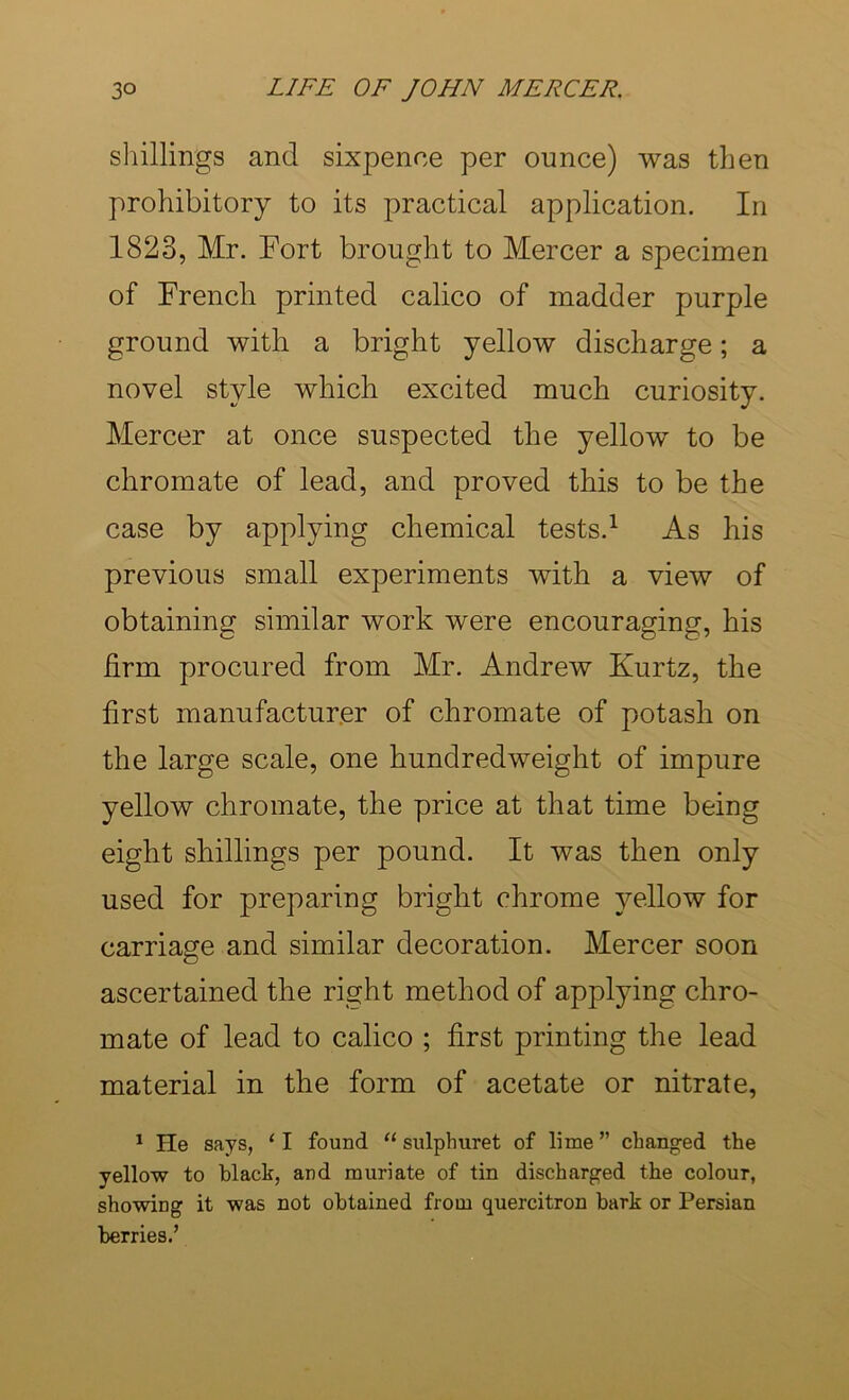 sliillings and sixpence per ounce) was then prohibitory to its practical application. In 1823, Mr. Port brought to Mercer a specimen of French printed calico of madder purple ground with a bright yellow discharge; a novel style which excited much curiosity. Mercer at once suspected the yellow to be chromate of lead, and proved this to be the case by applying chemical tests.^ As his previous small experiments with a view of obtaining similar work were encouraging, his firm procured from Mr. Andrew Kurtz, the first manufacturer of chromate of potash on the large scale, one hundredweight of impure yellow chromate, the price at that time being eight shillings per pound. It was then only used for preparing bright chrome yellow for carriage and similar decoration. Mercer soon ascertained the right method of applying chro- mate of lead to calico ; first printing the lead material in the form of acetate or nitrate, * He says, ‘ I found “ sulphuret of lime ” changed the yellow to black, and muriate of tin discharged the colour, showing it was not obtained from quercitron bark or Persian berries.’