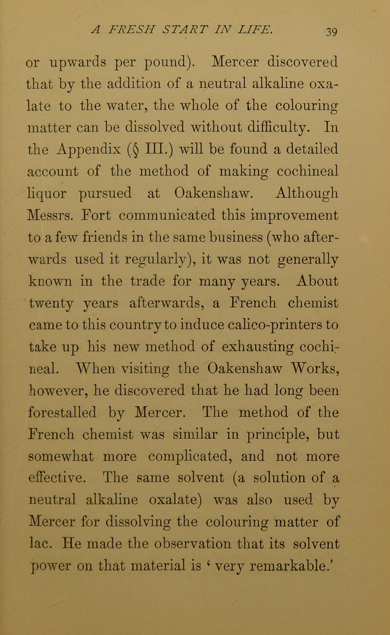 or upwards per pound). Mercer discovered that by the addition of a neutral alkaline oxa- late to the water, the whole of the colouring matter can be dissolved without difficulty. In the Appendix (§ III.) will be found a detailed account of the method of making cochineal liquor pursued at Oakenshaw. Although Messrs. Fort communicated this improvement to a few friends in the same business (who after- wards used it regularly), it was not generally known in the trade for many years. About twenty years afterwards, a French chemist came to this country to induce cahco-printers to take up his new method of exhausting cochi- neal. When visiting the Oakenshaw Works, however, he discovered that he had long been forestalled by Mercer. The method of the French chemist was similar in principle, but somewhat more complicated, and not more effective. The same solvent (a solution of a neutral alkaline oxalate) was also used by Mercer for dissolving the colouring matter of lac. He made the observation that its solvent power on that material is ‘ very remarkable.’