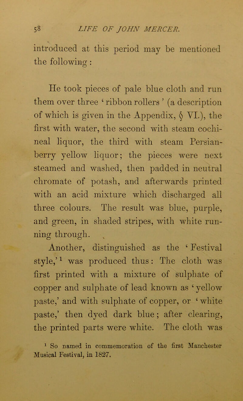 introduced at this period may be mentioned the following: He took pieces of pale blue cloth and run them over three ‘ ribbon rollers ’ (a description of which is given in the Appendix, § VI.), the first with water, the second with steam cochi- neal liquor, the third with steam Pei'sian- berry yellow liquor; the pieces were next steamed and washed, then padded in neutral chromate of potash, and afterwards printed with an acid mixture which discharged all three colours. The result was blue, purple, and green, in shaded stripes, with white run- ning through. Another, distinguished as the ‘ Festival style,’ ^ was produced thus: The cloth was first printed with a mixture of sulphate of copper and sulphate of lead known as ‘ yellow paste,’ and with sulphate of copper, or ‘ white paste,’ then dyed dark blue; after clearing, the printed parts were white. The cloth was ^ So named in commemoration of the first Manchester Musical Festival, in 1827.