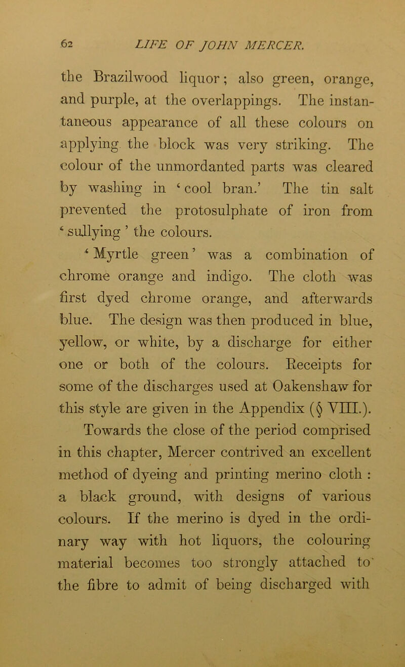 the Brazilwood liquor; also green, orange, and purple, at the overlappings. The instan- taneous appearance of all these colours on applying the block was very striking. The colour of the unmordanted parts was cleared by washing in ‘ cool bran.’ The tin salt prevented the protosulphate of iron from ‘ sullying ’ the colours. ‘ Myrtle green ’ was a combination of chrome orange and indigo. The cloth was first dyed chrome orange, and afterwards blue. The design was then produced in blue, yellow, or white, by a discharge for either one or both of the colours. Eeceipts for some of the discharges used at Oakenshaw for this style are given in the Appendix (§ VTTT.). Towards the close of the period comprised in this chapter, Mercer contrived an excellent method of dyeing and printing merino cloth : a black ground, with designs of various colours. If the merino is dyed in the ordi- nary way with hot liquors, the colouring material becomes too strongly attached to' the fibre to admit of being discharged with