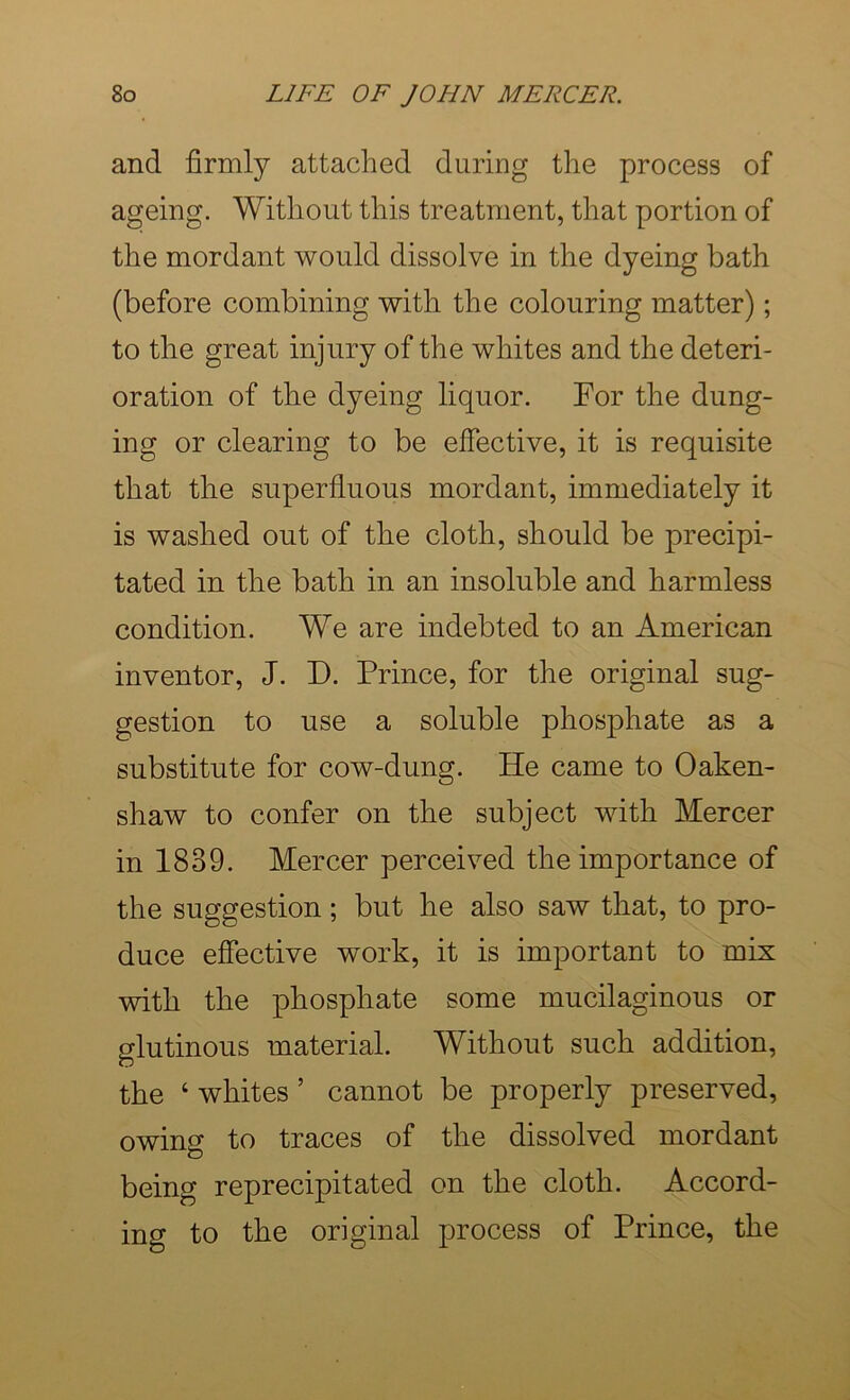 and firmly attached during the process of ageing. Without this treatment, that portion of the mordant would dissolve in the dyeing bath (before combining with the colouring matter); to the great injury of the whites and the deteri- oration of the dyeing liquor. For the dung- ing or clearing to be effective, it is requisite that the superfluous mordant, immediately it is washed out of the cloth, should be precipi- tated in the bath in an insoluble and harmless condition. We are indebted to an American inventor, J. D. Prince, for the original sug- gestion to use a soluble phosphate as a substitute for cow-dung. He came to Oaken- shaw to confer on the subject with Mercer in 1839. Mercer perceived the importance of the suggestion; but he also saw that, to pro- duce effective work, it is important to mix with the phosphate some mucilaginous or glutinous material. Without such addition, the ‘ whites ’ cannot be properly preserved, owing to traces of the dissolved mordant being reprecipitated on the cloth. Accord- ing to the original process of Prince, the