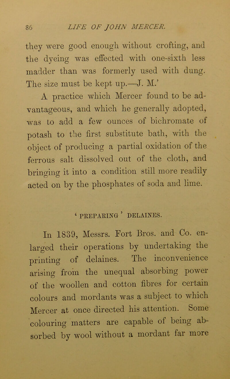 they were good enough without crofting, and the dyeing was effected with one-sixth less madder than was formerly used with dung. The size must be kept up.—J. M.’ A practice which Mercer found to be ad- vantageous, and which he generally adopted, was to add a few ounces of bichromate of potash to the first substitute bath, with the object of producing a partial oxidation of the ferrous salt dissolved out of the cloth, and bringing it into a condition still more readily acted on by the phosphates of soda and lime. ‘ PREPAKING ’ DELAINES. In 1839, Messrs. Fort Bros, and Co. en- larged their operations by undertaking the printing of delaines. The inconvenience arising from the unequal absorbing power of the woollen and cotton fibres for certain colours and mordants was a subject to which Mercer at once directed his attention. Some colouring matters are capable of being ab- sorbed by wool without a mordant far more