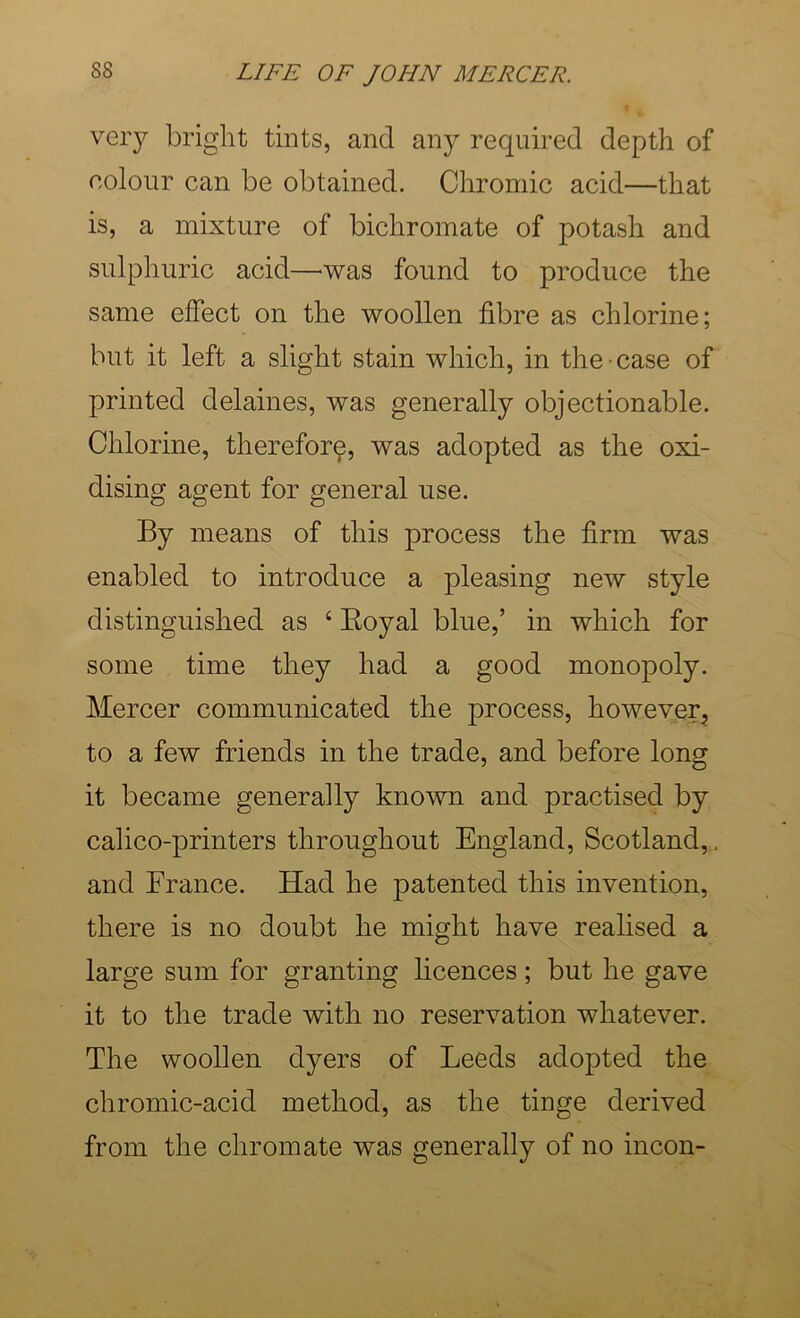 very bright tints, and any required depth of colour can be obtained. Chromic acid—that is, a mixture of bichromate of potash and sulphuric acid—was found to produce the same effect on the woollen fibre as chlorine; but it left a slight stain which, in the case of printed delaines, was generally objectionable. Chlorine, therefor^, was adopted as the oxi- dising agent for general use. By means of this process the firm was enabled to introduce a pleasing new style distinguished as ‘ Eoyal blue,’ in which for some time they had a good monopoly. Mercer communicated the process, however, to a few friends in the trade, and before long it became generally known and practised by calico-printers throughout England, Scotland, , and France. Had he patented this invention, there is no doubt he might have realised a large sum for granting hcences; but he gave it to the trade with no reservation whatever. The woollen dyers of Leeds adopted the chromic-acid method, as the tinge derived from the chromate was generally of no incon-