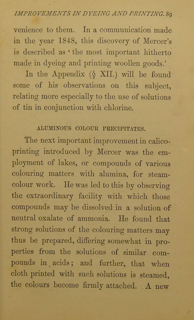 venience to them. In a communication made in the year 1848, this discovery of Mercer’s is described as ‘ the most important hitherto made in dyeing and printing woollen goods.’ In the Appendix (§ XII.) will be found some of his observations on this subject, relating more especially to the use of solutions of tin in conjunction with chlorine. ALUMINOUS COLOUR PRECIPITATES. The next important improvement in calico- printing introduced by Mercer was the em- ployment of lakes, or compounds of various colouring matters with alumina, for steam- colour work. He was led to this by observing the extraordinary facility with which those compounds may be dissolved in a solution of neutral oxalate of ammonia. He found that strong solutions of the colouring matters may thus be prepared, differing somewhat in pro- perties from the solutions of similar com- pounds in ^ acids ; and further, that when cloth printed with such solutions is steamed, the colours become firmly attached. A new