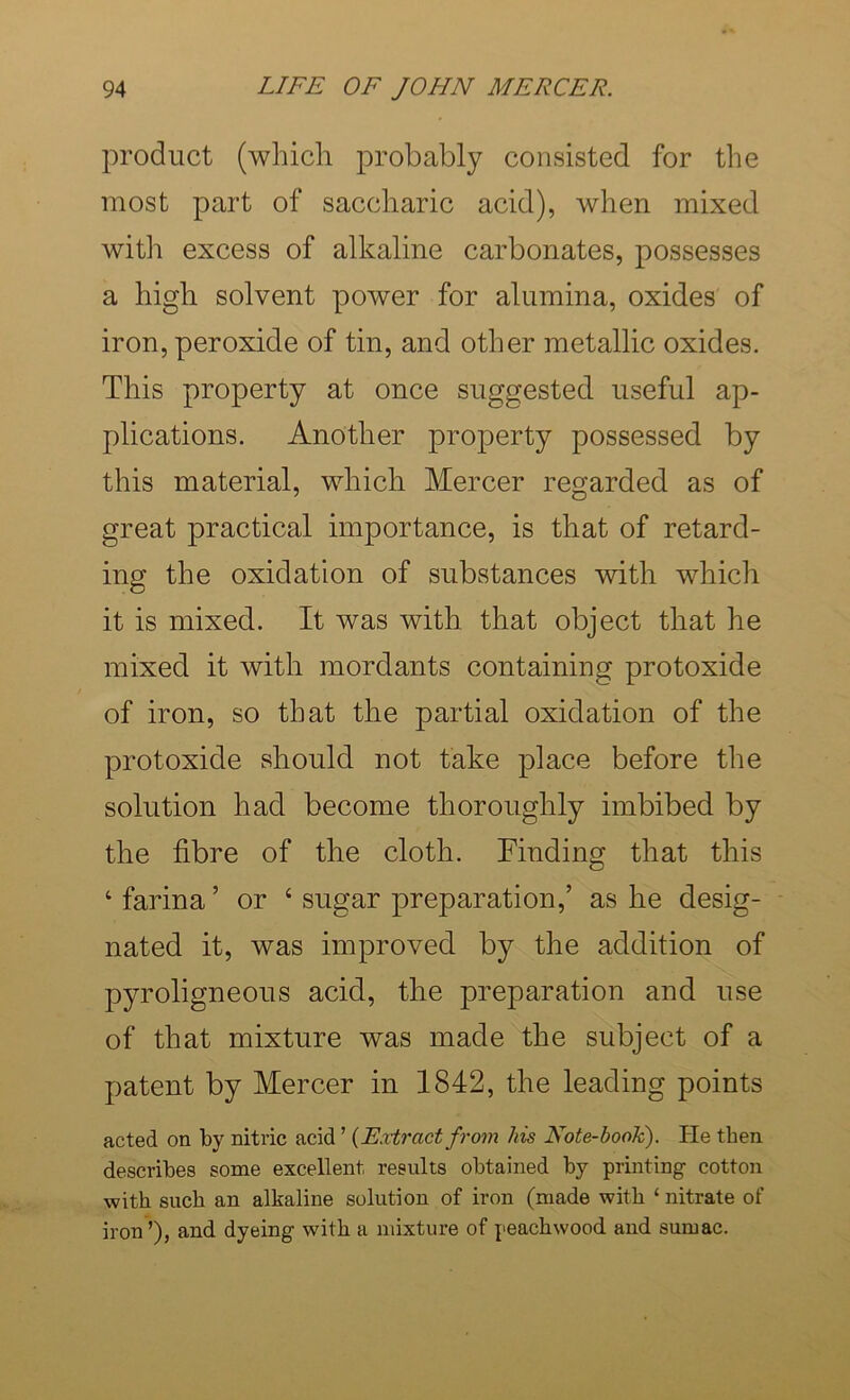 product (which probably consisted for the most part of saccharic acid), when mixed with excess of alkaline carbonates, possesses a high solvent power for alumina, oxides of iron, peroxide of tin, and other metallic oxides. This property at once suggested useful ap- plications. Another property possessed by this material, which Mercer regarded as of great practical importance, is that of retard- ing the oxidation of substances with which it is mixed. It was with that object that he mixed it with mordants containing protoxide of iron, so that the partial oxidation of the protoxide should not take place before the solution had become thoroughly imbibed by the fibre of the cloth. Finding that this ‘ farina ’ or ‘ sugar preparation,’ as he desig- nated it, was improved by the addition of pyroligneous acid, the preparation and use of that mixture was made the subject of a patent by Mercer in 1842, the leading points acted on by nitric acid ’ {Extract from his Note-book). He then describes some excellent results obtained by printing cotton with such an alkaline solution of iron (made with ‘ nitrate of iron’), and dyeing with a mixture of peachwood and sumac.