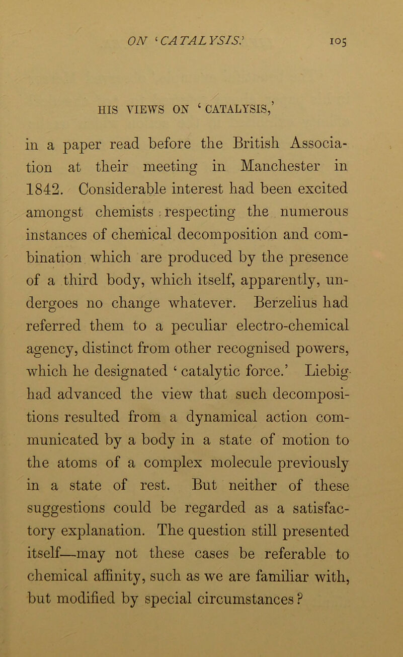 HIS VIEWS ON ‘ CATALYSIS,’ in a paper read before the British Associa- tion at their meeting in Manchester in 1842. Considerable interest had been excited amongst chemists ; respecting the nnmerous instances of cheniical decomposition and com- bination which are produced by the presence of a third body, which itself, apparently, un- dergoes no change whatever. Berzelius had referred them to a peculiar electro-chemical agency, distinct from other recognised powers, which he designated ‘ catalytic force.’ Liebig- had advanced the view that such decomposi- tions resulted from a dynamical action com- municated by a body in a state of motion to the atoms of a complex molecule previously in a state of rest. But neither of these suggestions could be regarded as a satisfac- tory explanation. The question still presented itself—may not these cases be referable to chemical affinity, such as we are familiar with, but modified by special circumstances ?