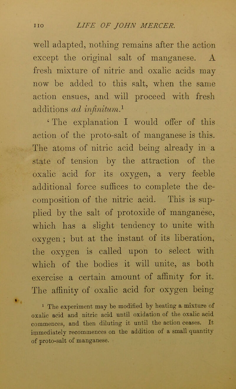 well adapted, nothing remains after the action except the original salt of manganese. A fresh mixture of nitric and oxalic acids may now be added to this salt, when the same action ensues, and will proceed with fresh additions ad infinitum.^ ‘ The explanation I would offer of this action of the proto-salt of manganese is this. The atoms of nitric acid being already in a state of tension by the attraction of the oxalic acid for its oxygen, a very feeble additional force suffices to complete the de- composition of the nitric acid. This is sup- plied by the salt of protoxide of manganese, which has a slight tendency to unite with oxygen ; but at the instant of its liberation, the oxygen is called upon to select with which of the bodies it will unite, as both exercise a certain amount of affinity for it. The affinity of oxalic acid for oxygen being ^ The experiment may he modified hy heating a mixture of oxalic acid and nitric acid until oxidation of the oxalic acid commences, and then diluting it until the action ceases. It immediately recommences on the addition of a small quantity of proto-salt of manganese.