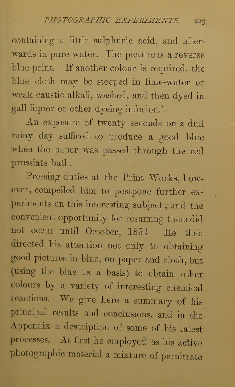 containing a little sulpliiiric acid, and after- wards in pure water. The picture is a reverse blue print. If another colour is required, the blue cloth may be steeped in lime-water or weak caustic alkali, washed, and then dyed in gall-liquor or other dyeing infusion.’ An exposure of twenty seconds on a dull rainy day sufficed to produce a good blue when the paper was passed through the red prussiate bath. Pressing duties at the Print Works, how- ever, compelled him to postpone further ex- periments on this interesting subject; and the convenient opportunity for resuming them did not occur until October, 1854 He then diiected his attention not only to obtaining good pictures in blue, on paper and cloth, but (using the blue as a basis) to obtain other colours by a variety of interesting chemical reactions. We give here a summary of his principal results and conclusions, and in the Appendix* a description of some of his latest processes. At first he employed as his active photographic material a mixture of pernitrate