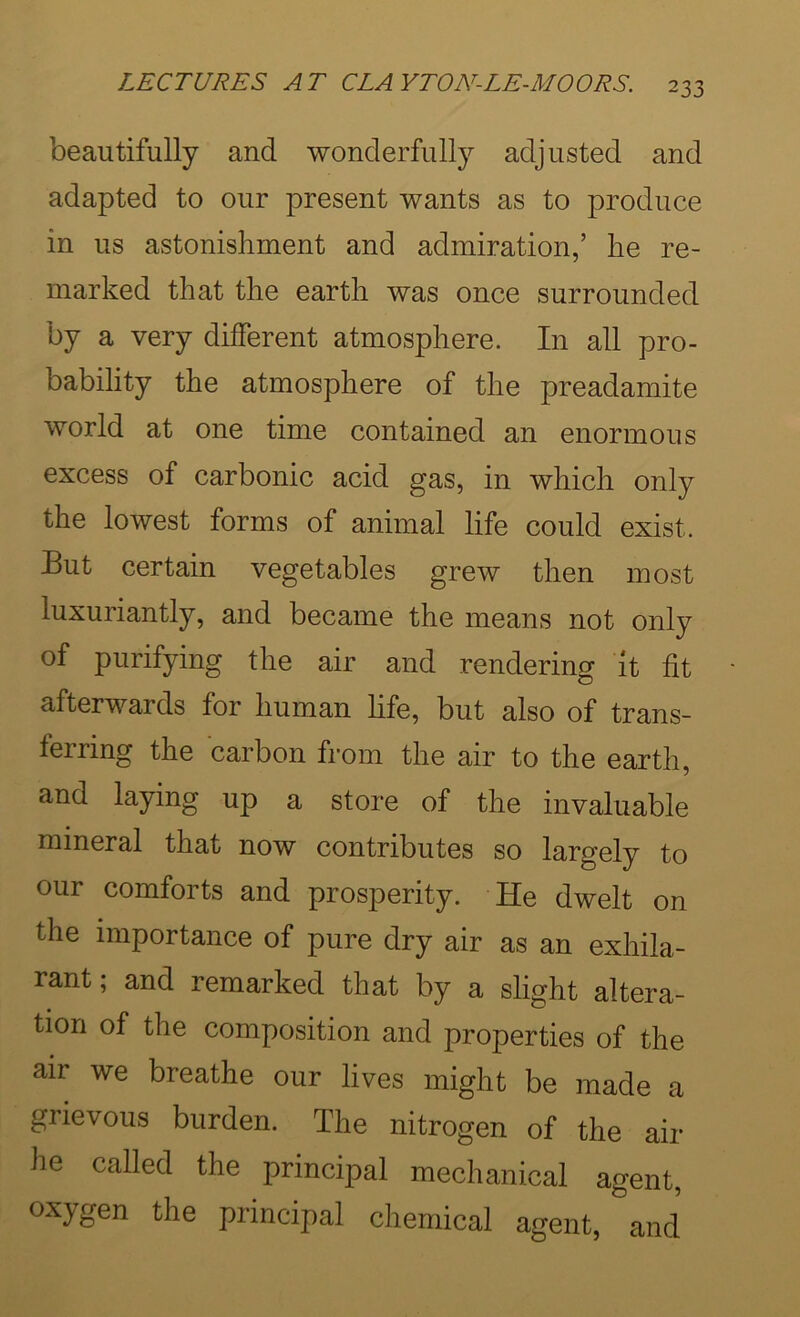 beautifully and wonderfully adjusted and adapted to our present wants as to produce in us astonishment and admiration,’ he re- marked that the earth was once surrounded by a very different atmosphere. In all pro- bability the atmosphere of the preadamite world at one time contained an enormous excess of carbonic acid gas, in which only the lowest forms of animal life could exist. But certain vegetables grew then most luxuriantly, and became the means not only of purifying the air and rendering it fit afterwards for human hfe, but also of trans- ferring the carbon from the air to the earth, and laying up a store of the invaluable mineral that now contributes so largely to our comforts and prosperity. He dwelt on the importance of pure dry air as an exhila- rant; and remarked that by a slight altera- tion of the composition and properties of the air we breathe our lives might be made a grievous burden. The nitrogen of the air he called the principal mechanical agent, oxygen the principal chemical agent, and