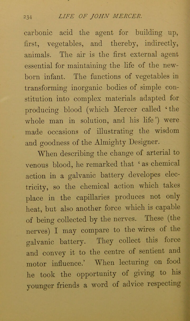 carbonic acid the agent for building up, first, vegetables, and thereby, indirectly, animals. The air is the first external agent essential for maintaining the life of the new- born infant. The functions of vegetables in transforming inorganic bodies of simple con- stitution into complex materials adapted for producing blood (which Mercer called ‘ the whole man in solution, and his life’) were made occasions of illustrating the wisdom and goodness of the Almighty Designer. When describing the change of arterial to venous blood, he remarked that ‘ as chemical action in a galvanic battery developes elec- ^ tricity, so the chemical action which takes ^ place in the capillaries produces not only \ heat, but also another force which is capable of being collected by the nerves. These (the - nerves) I may compare to the wires of the galvanic battery- They collect this force ; and convey it to the centre of sentient and motor influence.’ When lecturing on food he took the opportunity of giving to his ^ younger friends a word of advice respecting