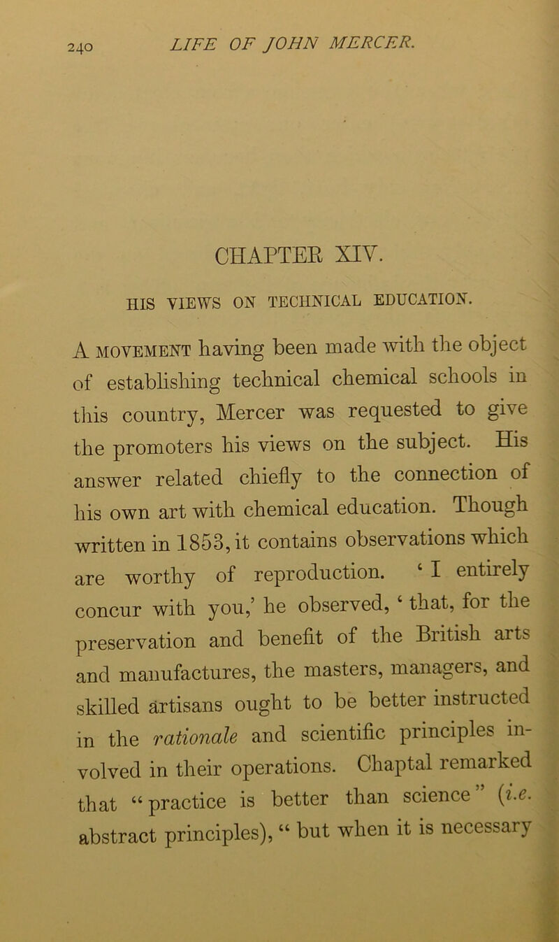 CHAPTER XIV. HIS VIEWS ON TECHNICAL EDUCATION. A MOVEMENT having been made with the object of estabhshing technical chemical schools in this country, Mercer was requested to give the promoters his views on the subject. His answer related chiefly to the connection of his own art with chemical education. Though written in 1853, it contains observations which are worthy of reproduction. ‘ I entirely concur with you,’ he observed, ‘ that, for the preservation and benefit of the British arts and manufactures, the masters, managers, and skilled artisans ought to be better instructed in the rationale and scientific principles in- volved in their operations. Chaptal remarked that “ practice is better than science {i.e. abstract principles), “ but when it is necessary