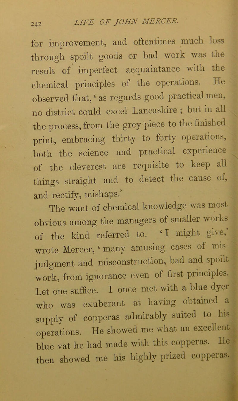 for improvement, and oftentimes miicli loss through spoilt goods or bad work was the result of imperfect acc^uamtance with the chemical principles of the operations. He observed that, ‘ as regards good practical men, no district could excel Lancashire ; but in all the process, from the grey piece to the finished print, embracing thirty to forty operations, both the science and practical experience of the cleverest are requisite to keep all things straight and to detect the cause of, and rectify, mishaps.’ The want of chemical knowledge was most obvious among the managers of smaller woiks of the kind referred to. ‘ I might give, wrote Mercer, ‘ many amusing cases of mis- judgment and misconstruction, bad and spoilt work, from ignorance even of first principles. Let one suffice. I once met with a blue dyer who was exuberant at having obtained a supply of copperas admirably suited to his operations. He showed me what an excellent blue vat he had made with this copperas. He| then showed me his highly prized copperas.