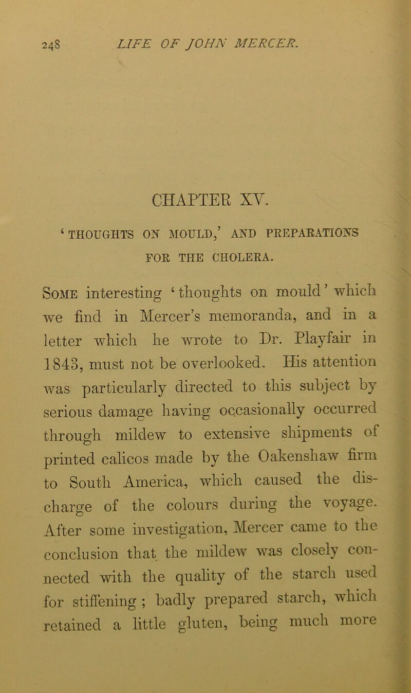 CHAPTER XY. ‘THOUGHTS ON MOULD,’ AND PREPAEATIONS FOR THE CHOLERA. Some interesting ‘ tlioiiglits on mould ’ wliicli we find in Mercer’s memoranda, and in a letter which he wrote to Dr. Playfair in 1843, must not be overlooked. His attention was particularly directed to this subject by serious damage having occasionally occurred through mildew to extensive shipments of printed calicos made by the Oakenshaw firm to South America, which caused the dis- charge of the colours during the voyage. After some investigation, Mercer came to the conclusion that the mildew was closely con- nected with the quality of the starcli iised for stiffening ; badly prepared starch, whicli retained a little gluten, being much moie