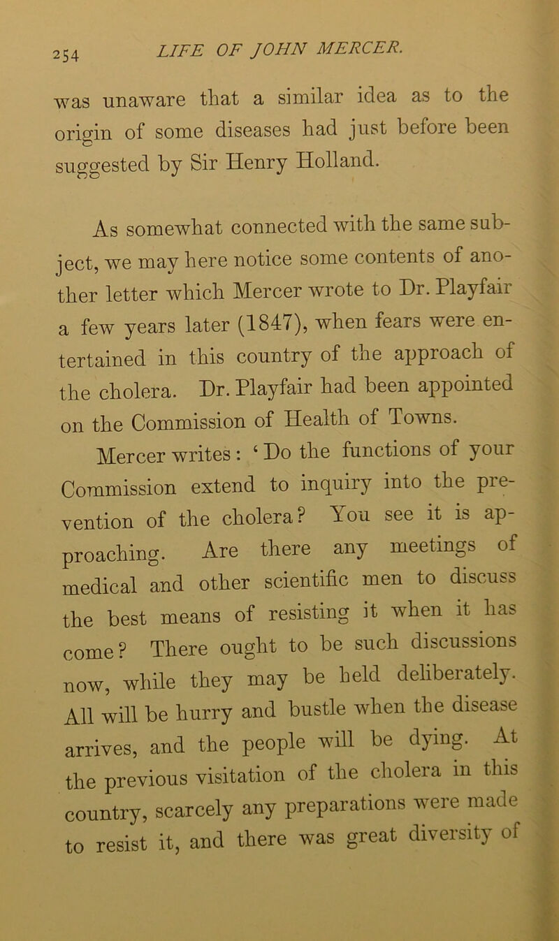 was unaware that a similar idea as to the ormin of some diseases had just before been suggested by Sir Henry Holland. As somewhat connected with the same sub- ject, we may here notice some contents of ano- ther letter which Mercer wrote to Hr. Playfair a few years later (1847), when fears were en- tertained in this country of tne approach of the cholera. Hr. Playfair had been appointed on the Commission of Health of Towns. Mercer writes i ^ Ho the functions of your Commission extend to inquiry into the pre- vention of the cholera? You see it is ap- proaching. Are there any meetings of medical and other scientific men to discuss the best means of resisting it when it has come? There ought to be such discussions now, while they may be held deliberately. All will be hurry and bustle when the disease arrives, and the people will be dying. At the previous visitation of the cholera in this country, scarcely any preparations were made to resist it, and there was great diversity of