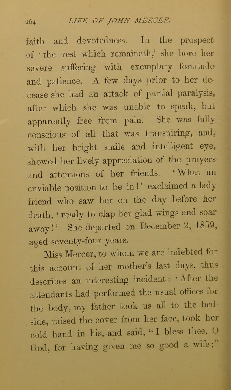 faith and devotedness. In the prospect of ‘the rest which remaineth/ she bore her severe suifering with exemplary fortitude and patience. A few days prior to her de- cease she had an attack of partial paralysis, after which she was unable to speak, but apparently free from pain. She was fully conscious of all that was transpiring, and, with her bright smile and intelhgent eye, showed her lively appreciation of the prayers and attentions of her friends. ‘What an enviable position to be in ! ’ exclaimed a lady friend who saw her on the day before her death, ‘ ready to clap her glad wings and soar away ! ’’ She departed on December 2, 18o9, aged seventy-four years. Miss Mercer, to whom we are indebted for this account of her mother’s last days, thus describes an interesting incident: ‘ After the attendants had performed the usual offices for the body, my father took us all to the bed- side, raised the cover from her face, took her cold hand in his, and said, “I bless thee, O God, for having given me so good a wife;”