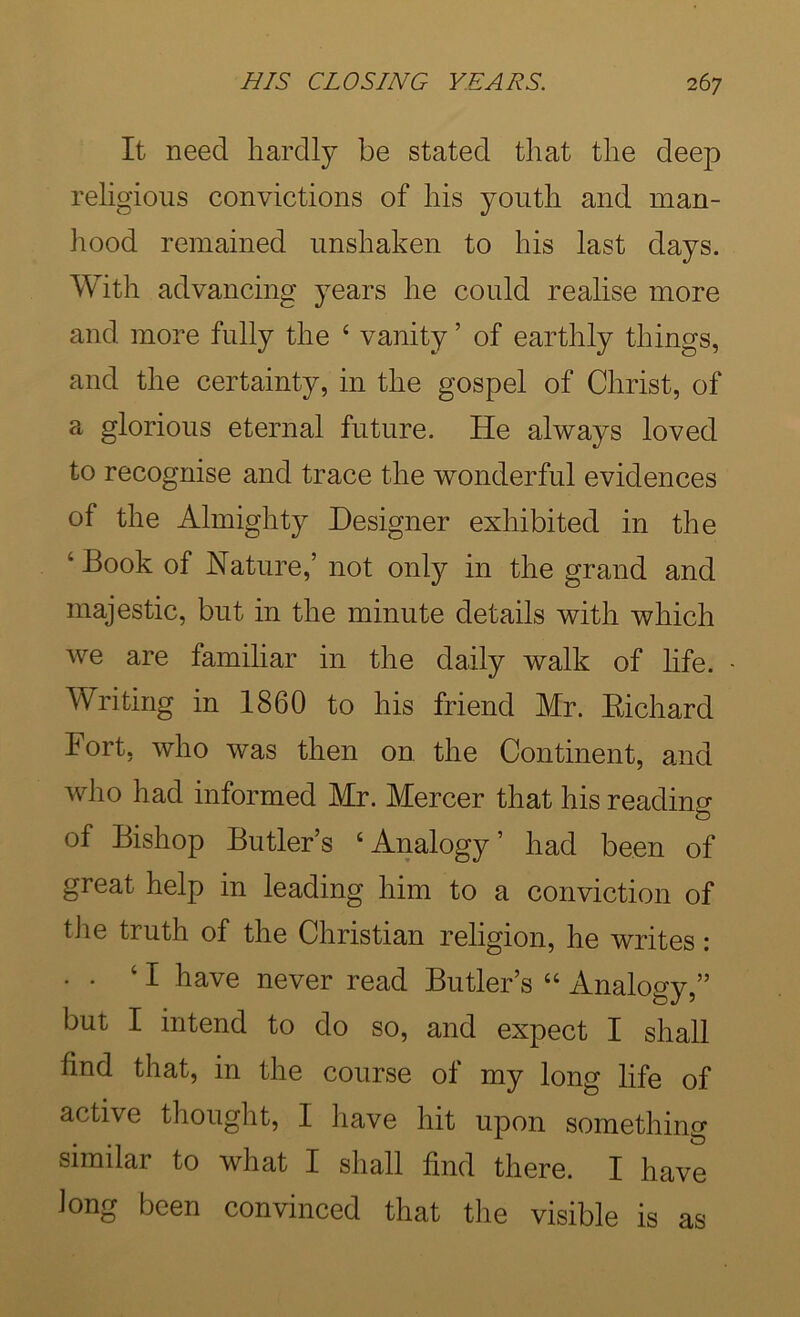 It need hardly be stated that the deep religious convictions of his youth and man- hood remained unshaken to his last days. With advancing years he could realise more and more fully the ‘ vanity ’ of earthly things, and the certainty, in the gospel of Christ, of a glorious eternal future. He always loved to recognise and trace the wonderful evidences of the Almighty Designer exhibited in the ‘ Book of Nature,’ not onty in the grand and majestic, but in the minute details with which Ave are familiar in the daily walk of hfe. Writing in 1860 to his friend Mr. Eichard Fort, Avho was then on. the Continent, and who had informed Mr. Mercer that his reading of Bishop Butler’s ‘Analogy’ had been of great help in leading him to a conviction of tile truth of the Christian religion, he writes: • . ‘I have never read Butler’s “ Analogy,” but I intend to do so, and expect I shall find that, in the course of my long life of active thought, I have hit upon something similar to what I shall find there. I have iong been convinced that the visible is as