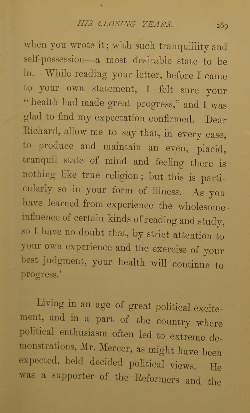 when yon wrote it; with such tranquillity and self-possession—a most desirable state to be in. While reading your letter, before I came to your own statement, I felt sure your health had made great progress,” and I was glad to find my expectation confirmed. Dear Eichard, allow me to say that, in every case, to produce and maintain an even, placid tranquil state of mind and feeling there is nothing like true rehgion; but this is parti- cularly so in your form of illness. As you have learned from experience the wholesome - influence of certain kinds of reading and study, so I have no doubt that, by strict attention to your own experience and the exercise of your best judgment, your health will continue to progress.’ Living in an age of great political excite- ment, and in a part of the country where political enthusiasm often led to extreme de- monstrations, Mr. Mercer, as might have been expected, held decided political views. He was a supporter of the Eeformers and the