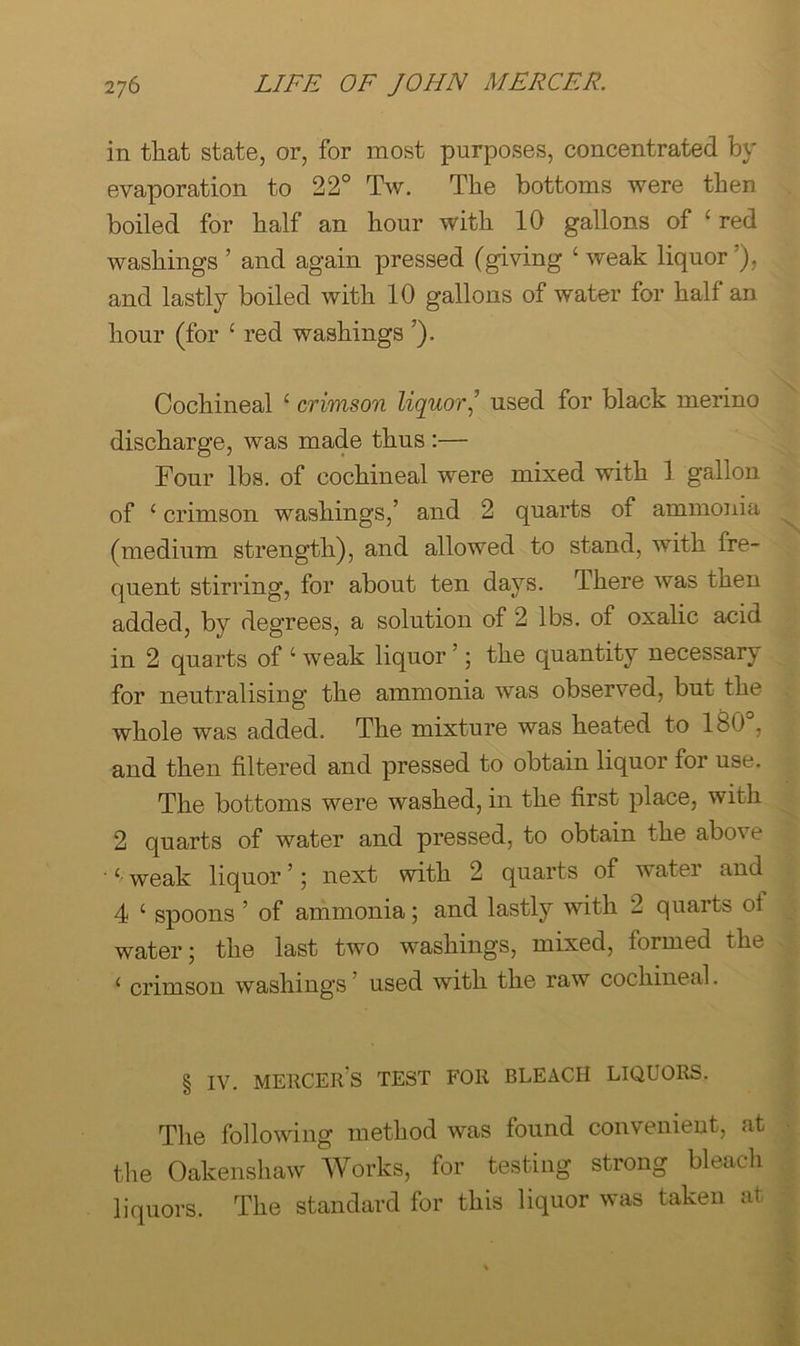 in that state, or, for most purposes, concentrated by evaporation to 22° Tw. The bottoms were then boiled for half an hour with 10 gallons of ‘ red washings ’ and again pressed (giving ‘ weak liquor’), and lastly boiled with 10 gallons of water for half an hour (for ‘ red washings ’). Cochineal ‘ crimson liquor’ used for black merino discharge, was made thus :— Four lbs. of cochineal were mixed with 1 gallon of ‘ crimson washings,’ and 2 quarts of ammonia ^ (medium strength), and allowed to stand, with fre- quent stirring, for about ten days. There was then added, by degrees, a solution of 2 lbs. of oxalic acid in 2 quarts of ‘ weak liquor ’; the quantity necessary for neutralising the ammonia was observed, but the whole was added. The mixture was heated to 180°, and then filtered and pressed to obtain liquor for use. The bottoms were washed, in the first place, with ^ 2 quarts of water and pressed, to obtain the above ‘ weak liquor ’; next with 2 quarts of water and 4 ‘ spoons ’ of ammonia; and lastly with 2 quarts of water j the last two washings, mixed, formed the ‘ crimson washings ’ used with the raw cochineal. § IV. mercer’s test for bleach liquors. I The following method was found convenient, at | the Oakensliaw Works, for testing strong bleacli i liquors. The standard for this liquor was taken at |