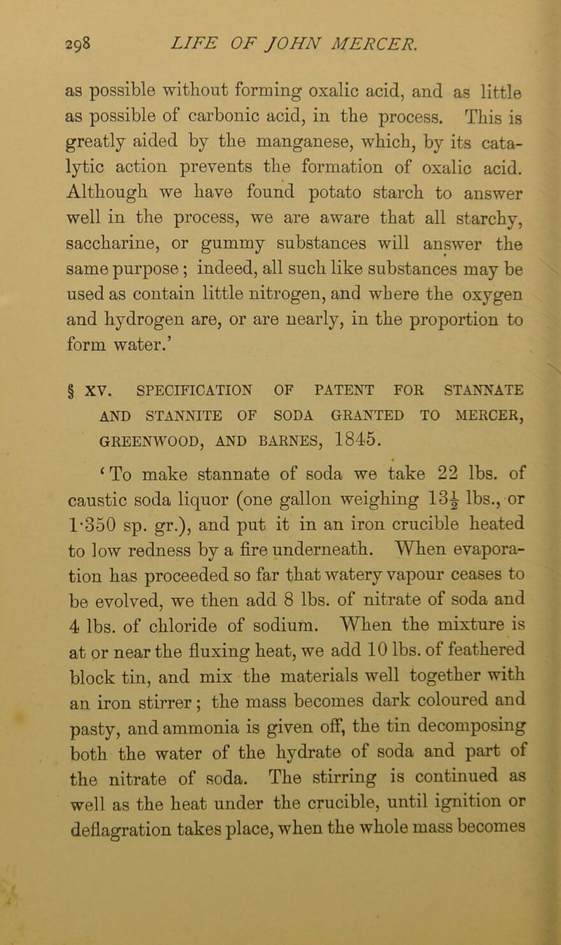 as possible without forming oxalic acid, and as little as possible of carbonic acid, in the process. This is greatly aided by the manganese, which, by its cata- lytic action prevents the formation of oxalic acid. Although we have found potato starch to answer well in the process, we are aware that all starchy, saccharine, or gummy substances will answer the same purpose; indeed, all such like substances may be used as contain little nitrogen, and where the oxygen and hydrogen are, or are nearly, in the proportion to form water.’ § XV. SPECIFICATION OF PATENT FOR STANNATE AND STANNITE OF SODA GRANTED TO MERCER, GREENWOOD, AND BARNES, 1845. ‘To make stannate of soda we take 22 lbs. of caustic soda liquor (one gallon weighing 13i lbs., or 1-350 sp. gr.), and put it in an iron crucible heated to low redness by a fire underneath. When evapora- tion has proceeded so far that watery vapour ceases to be evolved, we then add 8 lbs. of nitrate of soda and 4 lbs. of chloride of sodium. When the mixture is at or near the fluxing heat, we add 10 lbs. of feathered block tin, and mix the materials well together with an iron stirrer; the mass becomes dark coloured and pasty, and ammonia is given off, the tin decomposing both the water of the hydrate of soda and part of the nitrate of soda. The stirring is continued as well as the heat under the crucible, until ignition or deflagration takes place, when the whole mass becomes