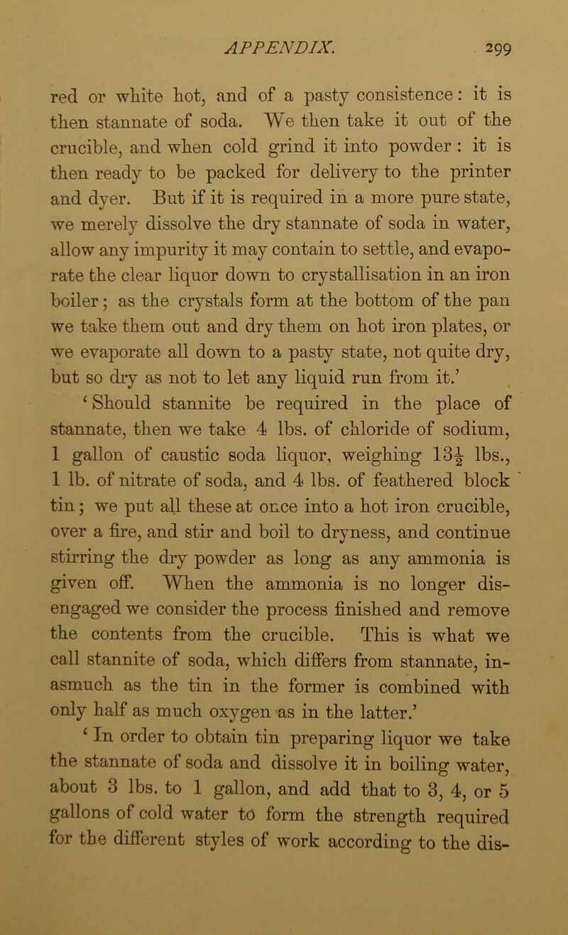 red or white hot, and of a pasty consistence: it is then stannate of soda. We then take it out of the crucible, and when cold grind it into powder : it is then ready to be packed for delivery to the printer and dyer. But if it is required in a more pure state, we merely dissolve the dry stannate of soda in water, allow any impurity it may contain to settle, and evapo- rate the clear liquor down to crystallisation in an iron boiler; as the crystals form at the bottom of the pan we take them out and dry them on hot iron plates, or we evaporate all down to a pasty state, not quite dry, but so dry as not to let any liquid run from it.’ ‘ Should stannite be required in the place of stannate, then we take 4 lbs. of chloride of sodium, 1 gallon of caustic soda liquor, weighing 13^ lbs., 1 lb. of nitrate of soda, and 4 lbs. of feathered block tin; we put all these at once into a hot iron crucible, over a fire, and stir and boil to dryness, and continue stirring the dry powder as long as any ammonia is given off When the ammonia is no longer dis- engaged we consider the process finished and remove the contents from the crucible. This is what we call stannite of soda, which differs from stannate, in- asmuch as the tin in the former is combined with only half as much oxygen as in the latter.’ ‘ In order to obtain tin preparing liquor we take the stannate of soda and dissolve it in boiling water, about 3 lbs. to 1 gallon, and add that to 3, 4, or 5 gallons of cold water to form the strength required for the different styles of work according to the dis-