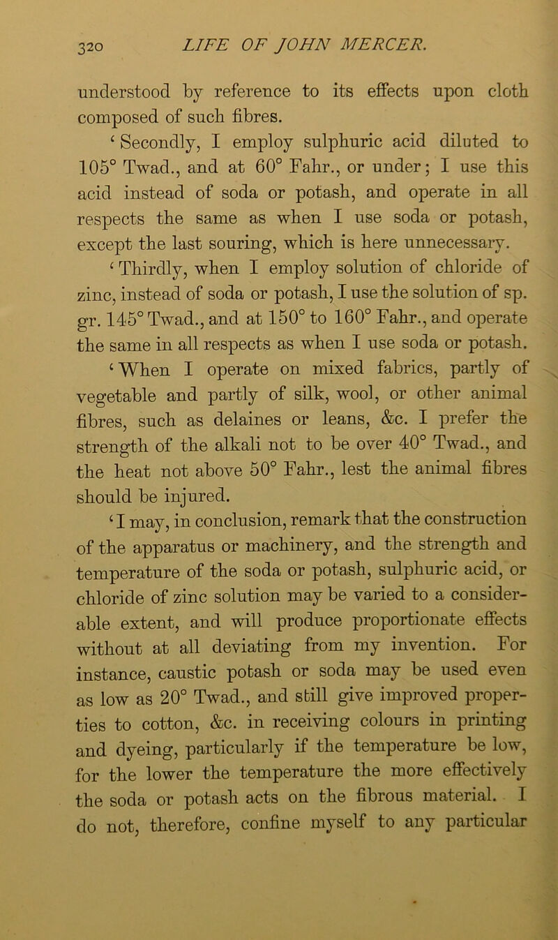 understood by reference to its effects upon clotb composed of such fibres. ‘ Secondly, I employ sulphuric acid diluted to 105° Twad., and at 60° Fahr., or under; I use this acid instead of soda or potash, and operate in all respects the same as when I use soda or potash, except the last souring, which is here unnecessary. ‘ Thirdly, when I employ solution of chloride of zinc, instead of soda or potash, I use the solution of sp. gr. 145° Twad., and at 150° to 160° Fahr., and operate the same in all respects as when I use soda or potash. ‘When I operate on mixed fabrics, partly of vegetable and partly of silk, wool, or other animal fibres, such as delaines or leans, &c. I prefer the strength of the alkali not to be over 40° Twad., and the heat not above 50° Fahr., lest the animal fibres should be injured. ‘ I may, in conclusion, remark that the construction of the apparatus or machinery, and the strength and temperature of the soda or potash, sulphuric acid, or chloride of zinc solution may be varied to a consider- able extent, and will produce proportionate effects without at all deviating from my invention. For instance, caustic potash or soda may be used even as low as 20° Twad., and still give improved proper- ties to cotton, &c. in receiving colours in printing and dyeing, particularly if the temperature be low, for the lower the temperature the more effectively the soda or potash acts on the fibrous material. I do not, therefore, confine myself to any particular