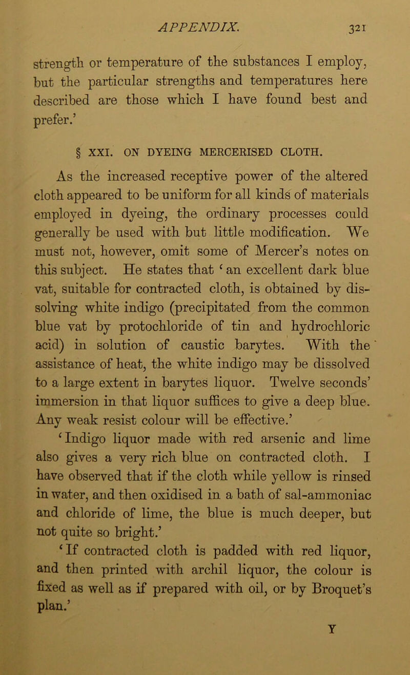strength or temperature of the substances I employ, but the particular strengths and temperatures here described are those which I have found best and prefer.’ § XXI. ON DYEING MERCERISED CLOTH. As the increased receptive power of the altered cloth appeared to be uniform for all kinds of materials employed in dyeing, the ordinary processes could generally be used with but little modification. We must not, however, omit some of Mercer’s notes on this subject. He states that ‘ an excellent dark blue vat, suitable for contracted cloth, is obtained by dis- solving white indigo (precipitated from the common blue vat by protochloride of tin and hydrochloric acid) in solution of caustic barytes. With the assistance of heat, the white indigo may be dissolved to a large extent in barytes liquor. Twelve seconds’ immersion in that liquor suffices to give a deep blue. Any weak resist colour will be effective.’ ‘Indigo liquor made with red arsenic and lime also gives a very rich blue on contracted cloth. I have observed that if the cloth while yellow is rinsed in water, and then oxidised in a bath of sal-ammoniac and chloride of lime, the blue is much deeper, but not quite so bright.’ ‘If contracted cloth is padded with red liquor, and then printed with archil liquor, the colour is fixed as well as if prepared with oil, or by Broquet’s plan.’ Y