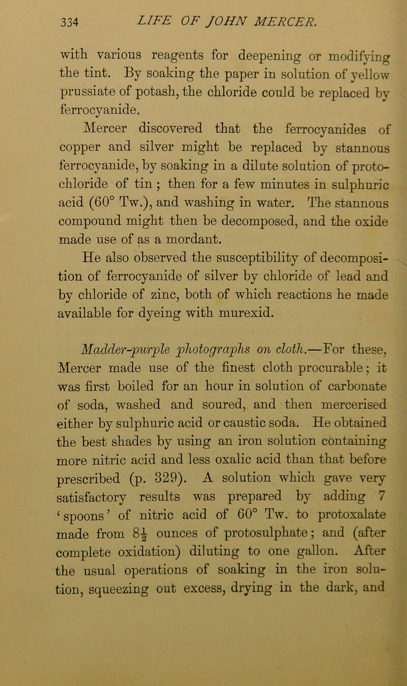with various reagents for deepening or modifying the tint. By soaking the paper in solution of yellow prussiate of potash, the chloride could be replaced by ferrocyanide. Mercer discovered that the ferrocyanides of copper and silver might be replaced by stannous ferrocyanide, by soaking in a dilute solution of proto- chloride of tin ; then for a few minutes in sulphuric acid (60° Tw.), and washing in water. The stannous compound might then be decomposed, and the oxide made use of as a mordant. He also observed the susceptibility of decomposi- tion of ferrocyanide of silver by chloride of lead and by chloride of zinc, both of which reactions he made available for dyeing with murexid. Madder-purjple photographs on cloth.—For these, Mercer made use of the finest cloth procurable; it was first boiled for an hour in solution of carbonate of soda, washed and soured, and then mercerised either by sulphuric acid or caustic soda. He obtained the best shades by using an iron solution containing more nitric acid and less oxalic acid than that before prescribed (p. 329). A solution which gave very satisfactory results was prepared by adding 7 ‘spoons’ of nitric acid of 60° Tw. to protoxalate made from 8-| ounces of protosulphate; and (after complete oxidation) diluting to one gallon. After the usual operations of soaking in the iron solu- tion, squeezing out excess, drying in the dark, and