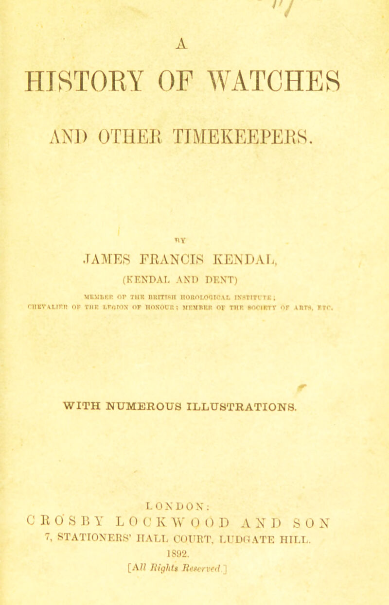 '7 A HISTORY OF WATCHES ANI) OTHER TIMEKEEPERS. .TAMES FRANCIS KENDAL, (KENDAL AND DENT) MEMBER OP TIMS IIRITTSH IlOROT.OOtC.U. INSTITUTE , CHEVALIER OF THE I.FnlOX OF HONOUR : MEMBER OF THE SOCIETT OF \nts, FEC. tr WITH NUMEROUS ILLUSTRATIONS. LONDON: CROSBY L 0 C K W 0 0 D A X D SOX 7, STATIONERS’ IIALL COURT. LUDGATE HILL. 1S92. [All Rights Reserved ]