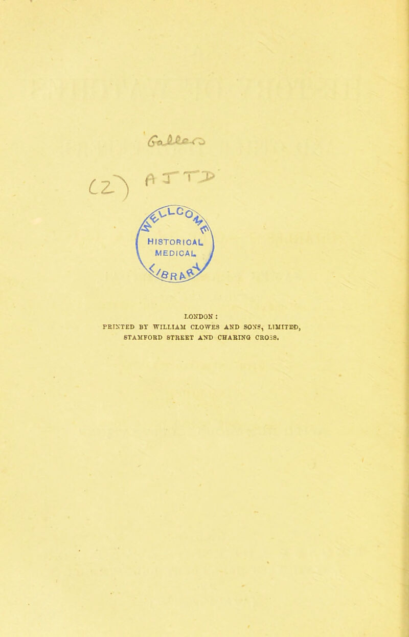 QeJUL»-Cii cz) *rrj> fit <c\ HISTORICAL MEDICAL LONDON: PRINTED BY WILLIAM CLOWES AND SONS, LIMITED, STAMFORD STREET AND CHARINQ CROSS.