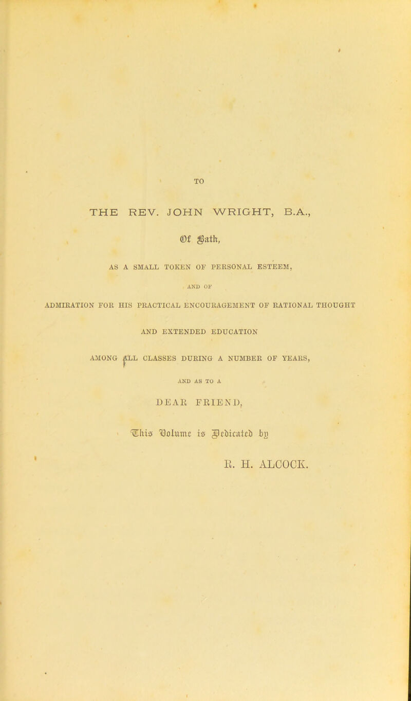 TO THE REV. JOHN WRIGHT, B.A., Of gjitih, AS A SMALL TOKEN OF PERSONAL ESTEEM, AND OF ADMIRATION FOR HIS PRACTICAL ENCOURAGEMENT OF RATIONAL THOUGHT AND EXTENDED EDUCATION AMONG ^LL CLASSES DURING A NUMBER OF YEARS, AND AS TO A DEAR FRIEND, HEIiiss 1301111110 is glcMcattb I)i> R. H. ALCOCK