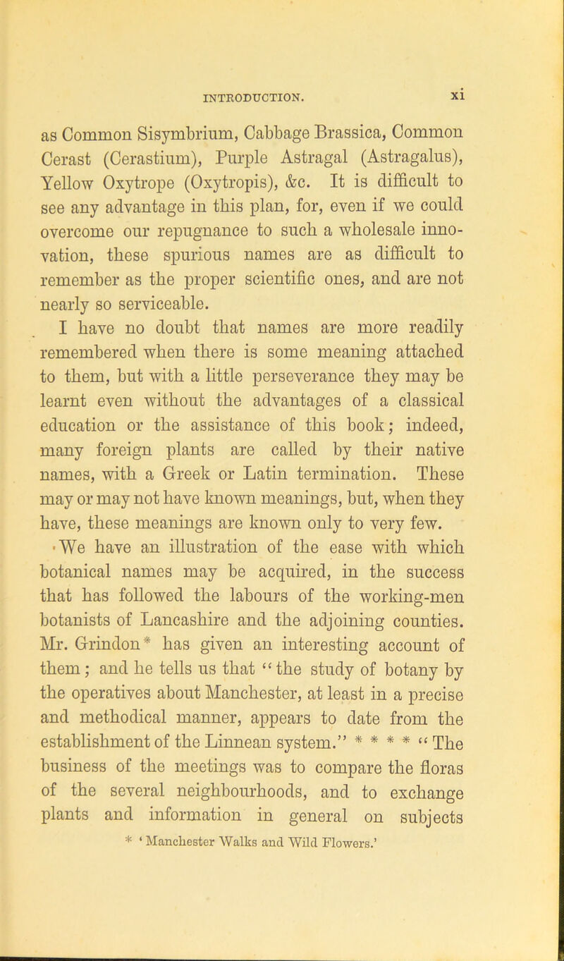 as Common Sisymbrium, Cabbage Brassica, Common Cerast (Cerastium), Purple Astragal (Astragalus), Yellow Oxytrope (Oxytropis), &c. It is difficult to see any advantage in this plan, for, even if we could overcome our repugnance to such a wholesale inno- vation, these spurious names are as difficult to remember as the proper scientific ones, and are not nearly so serviceable. I have no doubt that names are more readily remembered when there is some meaning attached to them, hut with a little perseverance they may be learnt even without the advantages of a classical education or the assistance of this book; indeed, many foreign plants are called by their native names, with a Greek or Latin termination. These may or may not have known meanings, but, when they have, these meanings are known only to very few. ■We have an illustration of the ease with which botanical names may be acquired, in the success that has followed the labours of the working-men botanists of Lancashire and the adjoining counties. Mr. Grindon * has given an interesting account of them; and he tells us that “the study of botany by the operatives about Manchester, at least in a precise and methodical manner, appears to date from the establishment of the Linnean system.” * * * * “ The business of the meetings was to compare the floras of the several neighbourhoods, and to exchange plants and information in general on subjects * ‘ Manchester Walks and Wild Flowers.’