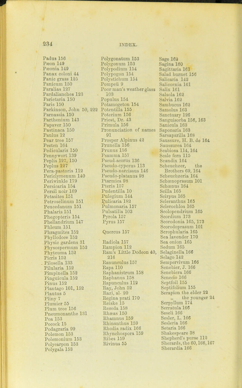 Padus150 Preon 149 Prconia 149 Panax coloni 44 Panic grass 125 Panicum 150 Paralias 127 Pavdalianclies 123 Pnrietaria 150 Paris 150 Parkinson, John 50, 222 Parnassia 150 Parthenium 143 Papaver 150 Pastinaca 150 Paulus 12 Pear tree 157 Pecten 164 Pedicularis 150 Pennywort 139 Peplis 127, 150 Peplus 127 Pera-pastoris 112 Periclyrnenum 140 Periwinkle 179 Persicaria 154 Persil noir 169 Petasites 151 Petroselinum 151 Peucedanum 151 Phalaris 151 Phegopteris 154 Pkellandrium 147 Phlemn 151 Phragmites 152 Phyllodoce 152 Physic gardens 31 Physospermum 152 Phyteuma 152 Picris 152 Pilosella 133 Pilularia 152 Pimpineila 152 Pinguicula 152 Pinus 152 Plantago 101, 152 Plautus 5 Pliny 7 Plunder 55 Plum tree 156 Pneumonantlie 131 Poa 153 Pocock 15 Podagraria 99 Polemon 153 Polemonium 153 Polycarpon 153 Polygala 153 Polygonatum 153 Polygonum 153 Polypodium 154 Polypogon 154 Polystichum 154 Pompeii 9 Poor man’s weather glass 103 Populus 154 Potamogeton 154 Potentilla 155 Poterium 156 Priest, Dr. 43 Primula 156 Pronunciation of names 91 Prosper Alpinus 42 Prunella 156 Prunus 156 Psamma 157 Pseud-acorus 136 Pseudo-cyperus 113 Pseudo-narcissus 146 Pseudo-platanus 98 Ptarmica 98 Pteris 157 Pudentilla 10 Pulegium 144 Pulicaria 182 Pulmonaria 157 Pulsatilla 103 Pyrola 157 Pyrus 157 Quercus 157 Eadiola 157 Bampion 112 Barn’s Little Dodeon 40, 216 Banunculus 157 Bapa 110 Baphanistrum 158 Baphanus 158 Bapunculus 112 Bay, John 52 Bazi, al- 20 Begina prati 170 Beislce 15 Beseda 158 Bkasas 150 Bhamnus 159 Bkinanthus 159 Bhodia radix 166 Bhynchospora 159 Bibes 159 Bivinus 55 Sage 162 Sagina 160 Sagittaria 161 Salad burnet 156 Salicaria 142 Salicomia 161 Salix 161 Salsola 162 Salvia 162 Sambucus 162 Samolus 163 Sanctuary 126 Sanguisorba 156, 163 Sanicula 163 Saponaria 163 Sarsaparilla 168 Saussure, H. B. de 164 Saussurea 164 Scabiosa 114,164 Scale fern 115 Scandix 164 Scheuchzer, the Brothers 69, 164 Scheuchzeria 1G4 Schcenoprasum 101 Schcenus 164 SciBa 165 Scirpus 165 Seleranthus 165 Sclerochloa 165 Scolopendrium 165 Scordium 173 Scorodonia 165, 173 Scorodoprasum 101 Scrophularia 165 Sea lavender 170 Sea onion 165 Sedum 165 Selaginella 166 Selago 142 Sempervivum 166 Senebier, J. 166 Senebiera 166 Seneeio 166 Septfoil 155 Septifolium 155 Serapion the elder 22 „ the younger 24 Serpyllum 174 Serratula 166 Seseli 166 Sesler, L. 166 Sesleria 166 Setaria 166 Shakespeare 38 Shepherd’s purse 112 Sherards, the 60,166,167 Skerardia 166