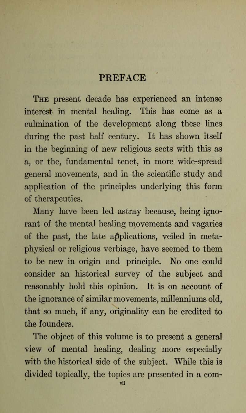 PREFACE The present decade has experienced an intense interest in mental healing. This has come as a culmination of the development along these lines during the past half century. It has shown itself in the beginning of new religious sects with this as a, or the, fundamental tenet, in more wide-spread general movements, and in the scientific study and application of the principles underlying this form of therapeutics. Many have been led astray because, being igno- rant of the mental healing movements and vagaries of the past, the late applications, veiled in meta- physical or religious verbiage, have seemed to them to be new in origin and principle. No one could consider an historical survey of the subject and reasonably hold this opinion. It is on account of the ignorance of similar movements, millenniums old, that so much, if any, originality can be credited to the founders. The object of this volume is to present a general view of mental healing, dealing more especially with the historical side of the subject. While this is divided topically, the topics are presented in a com- vii