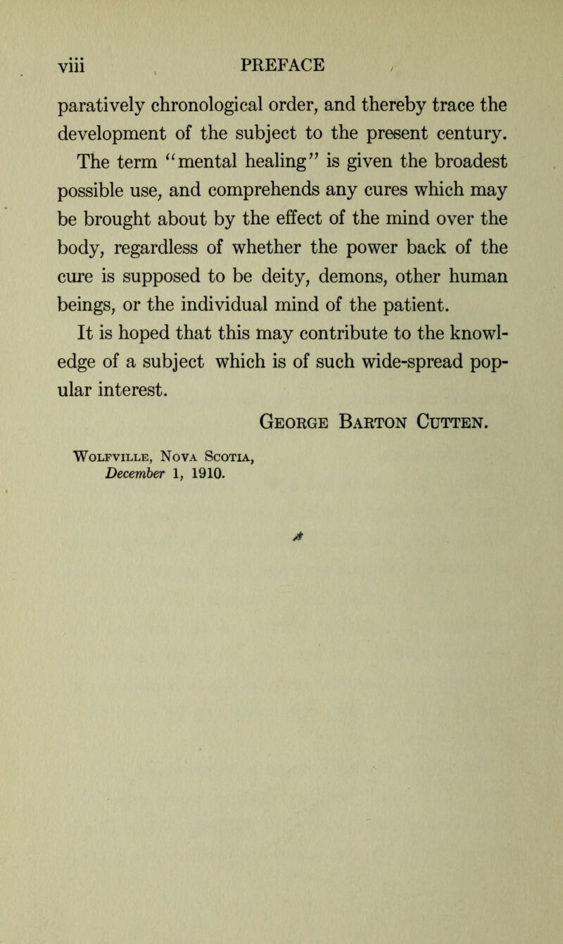 paratively chronological order, and thereby trace the development of the subject to the present century. The term “mental healingis given the broadest possible use, and comprehends any cures which may be brought about by the effect of the mind over the body, regardless of whether the power back of the cure is supposed to be deity, demons, other human beings, or the individual mind of the patient. It is hoped that this may contribute to the knowl- edge of a subject which is of such wide-spread pop- ular interest. George Barton Cutten. WoLFviLLE, Nova Scotia, December 1, 1910.