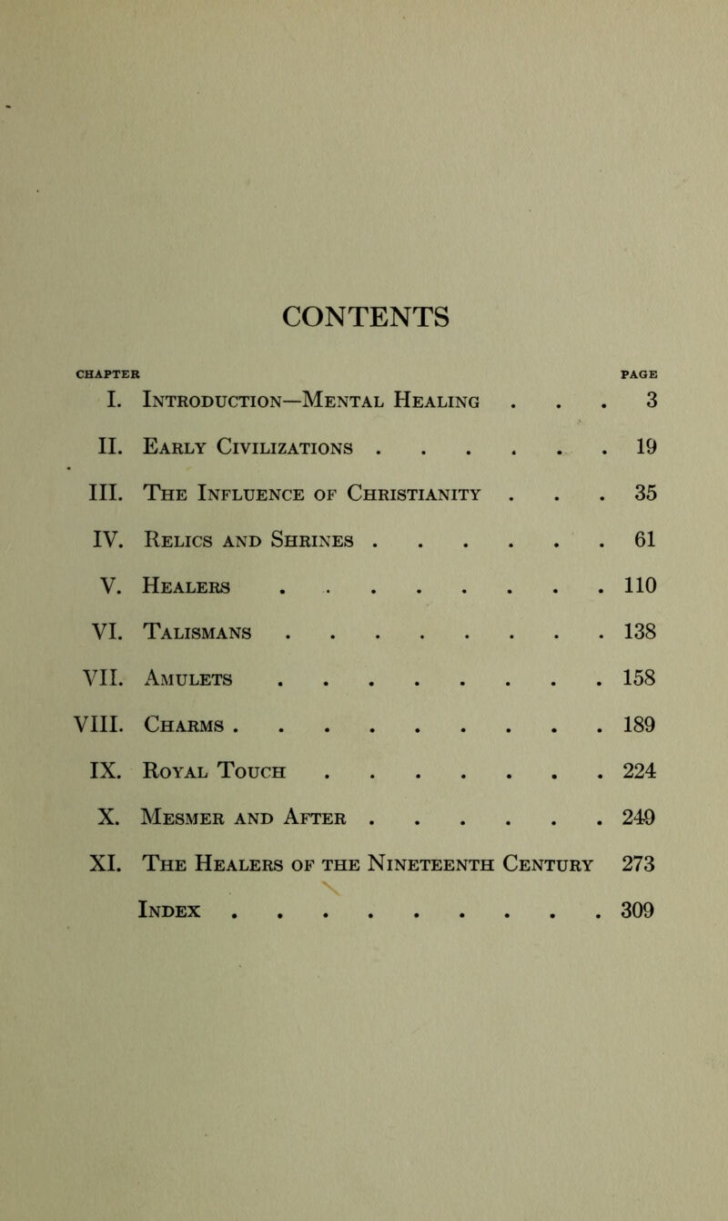 CONTENTS CHAPTER PAGE I. Introduction—Mental Healing ... 3 II. Early Civilizations 19 III. The Influence of Christianity ... 35 IV. Relics and Shrines 61 V. Healers 110 VI. Talismans 138 VII. Amulets 158 VIII. Charms 189 IX. Royal Touch 224 X. Mesmer and After 240 XI. The Healers of the Nineteenth Century 273 Index 309