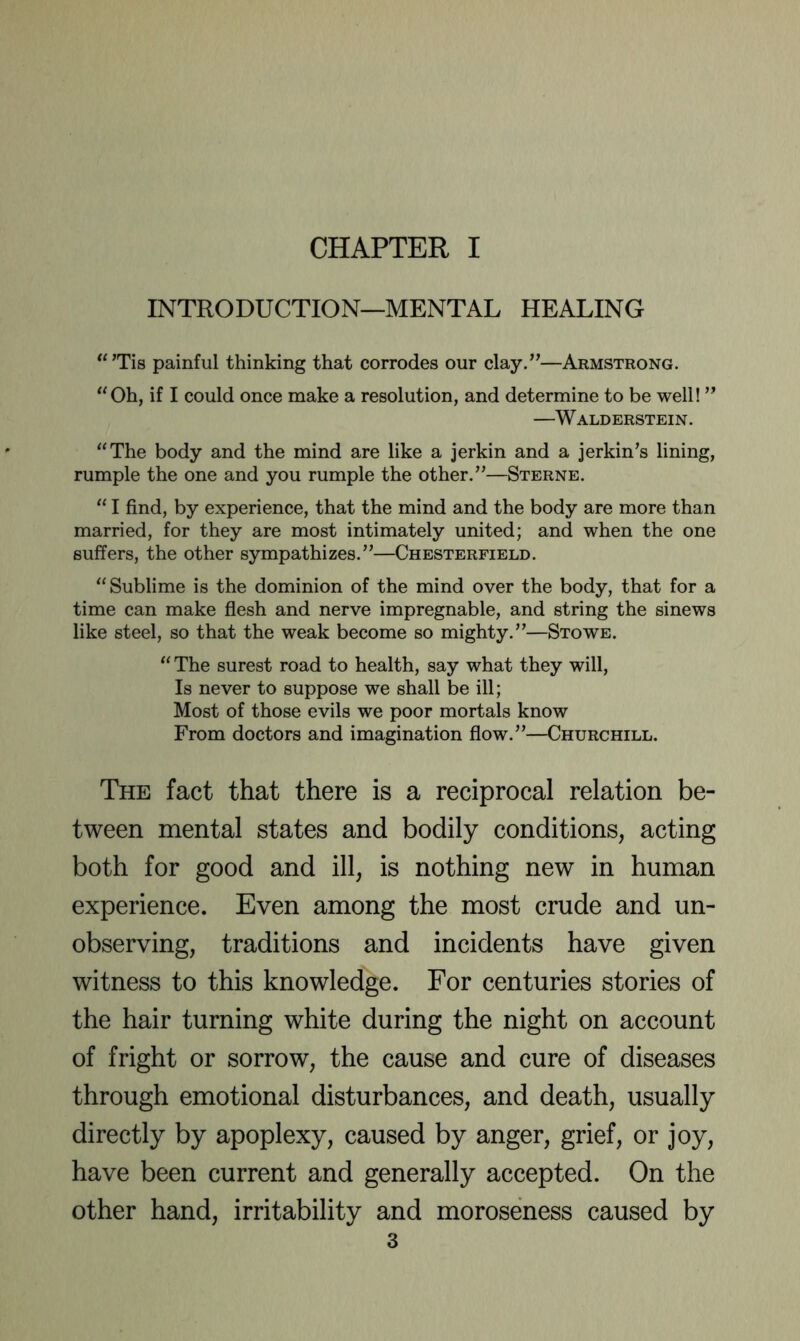 CHAPTER I INTRODUCTION—MENTAL HEALING painful thinking that corrodes our clay.”—Armstrong. ‘'Oh, if I could once make a resolution, and determine to be well! ” —Walderstein. “The body and the mind are like a jerkin and a jerkin’s lining, rumple the one and you rumple the other.”—Sterne. “ I find, by experience, that the mind and the body are more than married, for they are most intimately united; and when the one suffers, the other sympathizes.”—Chesterfield. “Sublime is the dominion of the mind over the body, that for a time can make flesh and nerve impregnable, and string the sinews like steel, so that the weak become so mighty.”—Stowe. “ The surest road to health, say what they will. Is never to suppose we shall be ill; Most of those evils we poor mortals know From doctors and imagination flow.”—Churchill. The fact that there is a reciprocal relation be- tween mental states and bodily conditions, acting both for good and ill, is nothing new in human experience. Even among the most crude and un- observing, traditions and incidents have given witness to this knowledge. For centuries stories of the hair turning white during the night on account of fright or sorrow, the cause and cure of diseases through emotional disturbances, and death, usually directly by apoplexy, caused by anger, grief, or joy, have been current and generally accepted. On the other hand, irritability and moroseness caused by