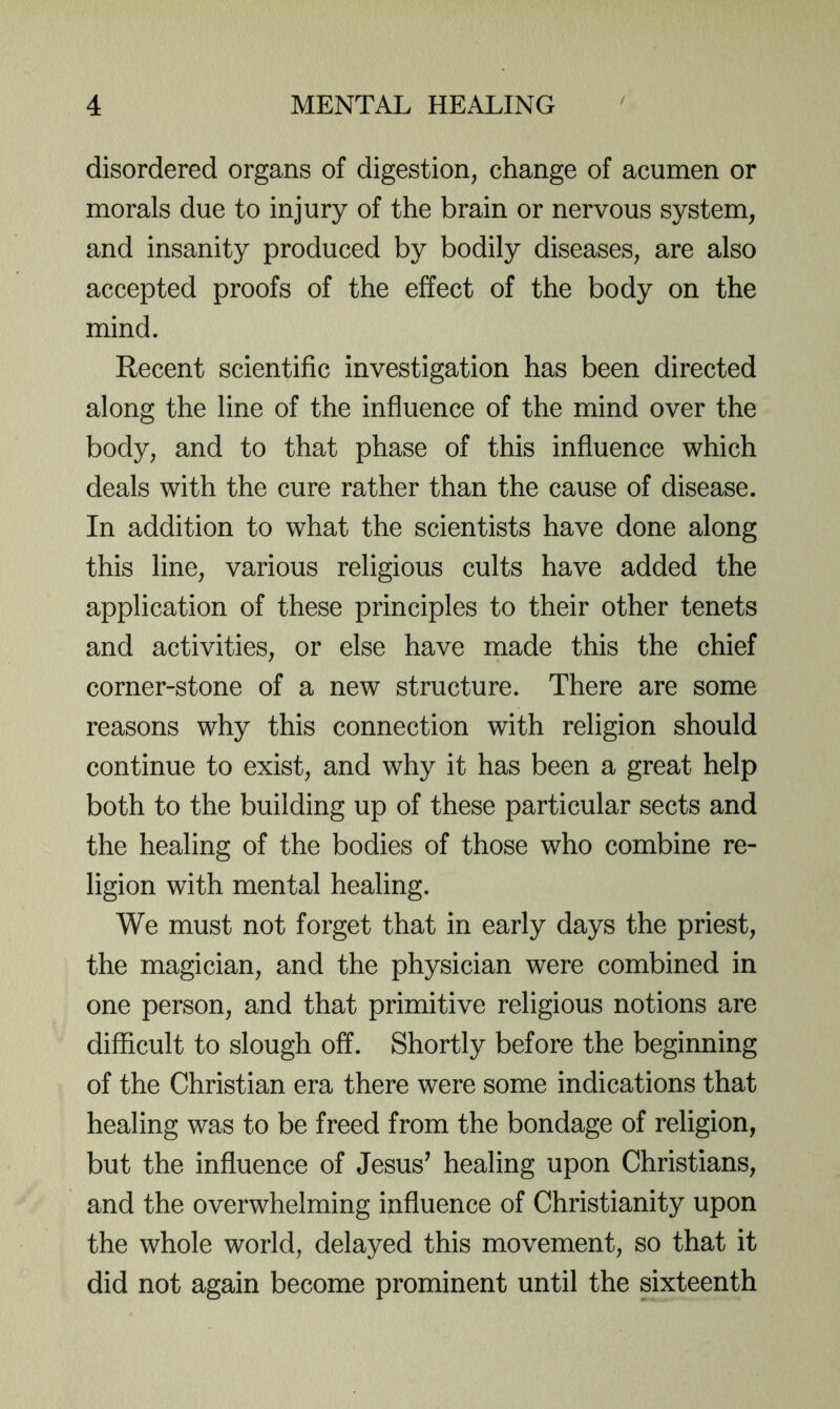 disordered organs of digestion, change of acumen or morals due to injury of the brain or nervous system, and insanity produced by bodily diseases, are also accepted proofs of the effect of the body on the mind. Recent scientific investigation has been directed along the line of the influence of the mind over the body, and to that phase of this influence which deals with the cure rather than the cause of disease. In addition to what the scientists have done along this line, various religious cults have added the application of these principles to their other tenets and activities, or else have made this the chief corner-stone of a new structure. There are some reasons why this connection with religion should continue to exist, and why it has been a great help both to the building up of these particular sects and the healing of the bodies of those who combine re- ligion with mental healing. We must not forget that in early days the priest, the magician, and the physician were combined in one person, and that primitive religious notions are difficult to slough off. Shortly before the beginning of the Christian era there were some indications that healing was to be freed from the bondage of religion, but the influence of Jesus^ healing upon Christians, and the overwhelming influence of Christianity upon the whole world, delayed this movement, so that it did not again become prominent until the sixteenth