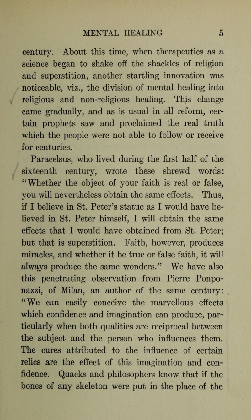 century. About this time, when therapeutics as a science began to shake off the shackles of religion and superstition, another startling innovation was noticeable, viz., the division of mental healing into religious and non-religious healing. This change came gradually, and as is usual in all reform, cer- tain prophets saw and proclaimed the real truth which the people were not able to follow or receive for centuries. Paracelsus, who lived during the first half of the sixteenth century, wrote these shrewd words: Whether the object of your faith is real or false, you will nevertheless obtain the same effects. Thus, if I believe in St. Peter^s statue as I would have be- lieved in St. Peter himself, I will obtain the same effects that I would have obtained from St. Peter; but that is superstition. Faith, however, produces miracles, and whether it be true or false faith, it will always produce the same wonders.’^ We have also this penetrating observation from Pierre Ponpo- nazzi, of Milan, an author of the same century: '^We can easily conceive the marvellous effects which confidence and imagination can produce, par- ticularly when both qualities are reciprocal between the subject and the person who influences them. The cures attributed to the influence of certain relics are the effect of this imagination and con- fidence. Quacks and philosophers know that if the bones of any skeleton were put in the place of the