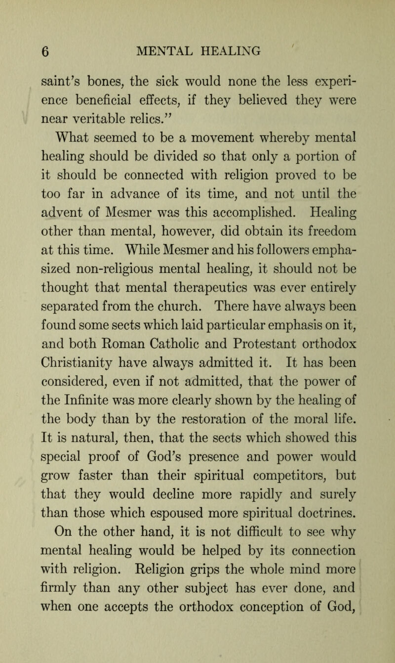 saint^s bones, the sick would none the less experi- ence beneficial effects, if they believed they were near veritable relics.’^ What seemed to be a movement whereby mental healing should be divided so that only a portion of it should be connected with religion proved to be too far in advance of its time, and not until the advent of Mesmer was this accomplished. Healing other than mental, however, did obtain its freedom at this time. While Mesmer and his followers empha- sized non-religious mental healing, it should not be thought that mental therapeutics was ever entirely separated from the church. There have always been found some sects which laid particular emphasis on it, and both Roman Catholic and Protestant orthodox Christianity have always admitted it. It has been considered, even if not admitted, that the power of the Infinite was more clearly shown by the healing of the body than by the restoration of the moral life. It is natural, then, that the sects which showed this special proof of God^s presence and power would grow faster than their spiritual competitors, but that they would decline more rapidly and surely than those which espoused more spiritual doctrines. On the other hand, it is not difficult to see why mental healing would be helped by its connection with religion. Religion grips the whole mind more firmly than any other subject has ever done, and when one accepts the orthodox conception of God,